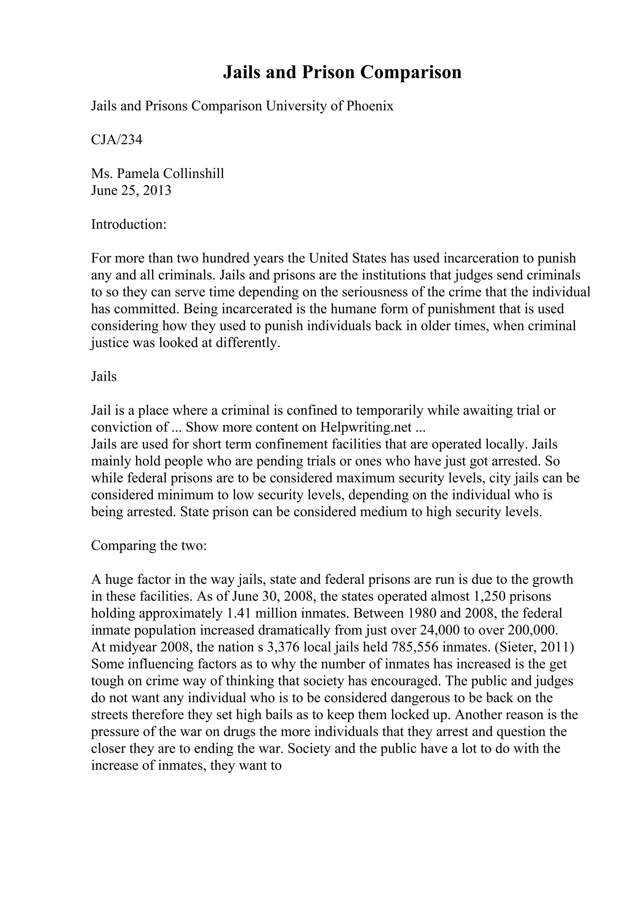 Jails and Prison Comparison
Jails and Prisons Comparison University of Phoenix
CJA/234
Ms. Pamela Collinshill
June 25, 2013
Introduction:
For more than two hundred years the United States has used incarceration to punish
any and all criminals. Jails and prisons are the institutions that judges send criminals
to so they can serve time depending on the seriousness of the crime that the individual
has committed. Being incarcerated is the humane form of punishment that is used
considering how they used to punish individuals back in older times, when criminal
justice was looked at differently.
Jails
Jail is a place where a criminal is confined to temporarily while awaiting trial or
conviction of ... Show more content on Helpwriting.net ...
Jails are used for short term confinement facilities that are operated locally. Jails
mainly hold people who are pending trials or ones who have just got arrested. So
while federal prisons are to be considered maximum security levels, city jails can be
considered minimum to low security levels, depending on the individual who is
being arrested. State prison can be considered medium to high security levels.
Comparing the two:
A huge factor in the way jails, state and federal prisons are run is due to the growth
in these facilities. As of June 30, 2008, the states operated almost 1,250 prisons
holding approximately 1.41 million inmates. Between 1980 and 2008, the federal
inmate population increased dramatically from just over 24,000 to over 200,000.
At midyear 2008, the nation s 3,376 local jails held 785,556 inmates. (Sieter, 2011)
Some influencing factors as to why the number of inmates has increased is the get
tough on crime way of thinking that society has encouraged. The public and judges
do not want any individual who is to be considered dangerous to be back on the
streets therefore they set high bails as to keep them locked up. Another reason is the
pressure of the war on drugs the more individuals that they arrest and question the
closer they are to ending the war. Society and the public have a lot to do with the
increase of inmates, they want to
 