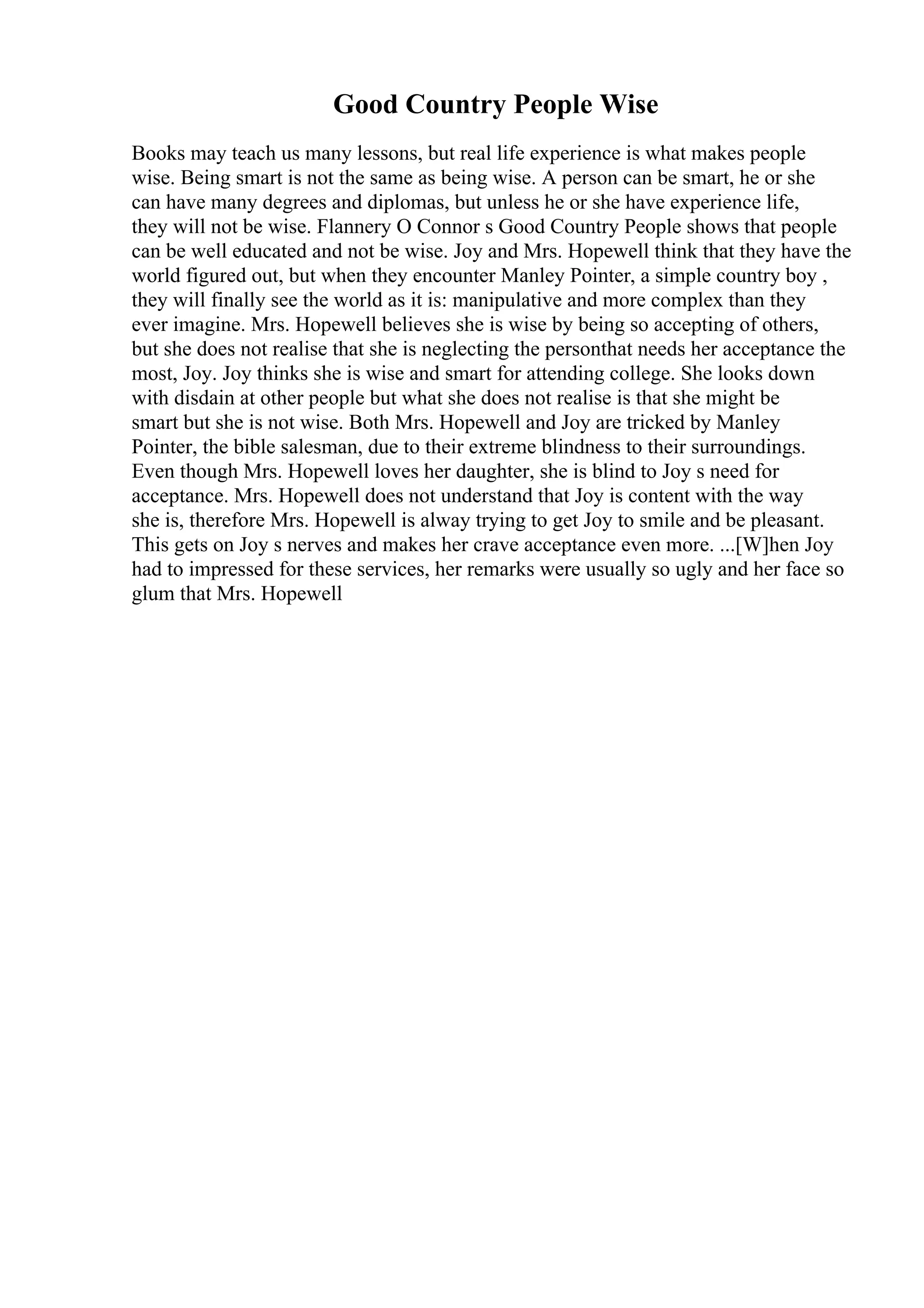Good Country People Wise
Books may teach us many lessons, but real life experience is what makes people
wise. Being smart is not the same as being wise. A person can be smart, he or she
can have many degrees and diplomas, but unless he or she have experience life,
they will not be wise. Flannery O Connor s Good Country People shows that people
can be well educated and not be wise. Joy and Mrs. Hopewell think that they have the
world figured out, but when they encounter Manley Pointer, a simple country boy ,
they will finally see the world as it is: manipulative and more complex than they
ever imagine. Mrs. Hopewell believes she is wise by being so accepting of others,
but she does not realise that she is neglecting the personthat needs her acceptance the
most, Joy. Joy thinks she is wise and smart for attending college. She looks down
with disdain at other people but what she does not realise is that she might be
smart but she is not wise. Both Mrs. Hopewell and Joy are tricked by Manley
Pointer, the bible salesman, due to their extreme blindness to their surroundings.
Even though Mrs. Hopewell loves her daughter, she is blind to Joy s need for
acceptance. Mrs. Hopewell does not understand that Joy is content with the way
she is, therefore Mrs. Hopewell is alway trying to get Joy to smile and be pleasant.
This gets on Joy s nerves and makes her crave acceptance even more. ...[W]hen Joy
had to impressed for these services, her remarks were usually so ugly and her face so
glum that Mrs. Hopewell
 