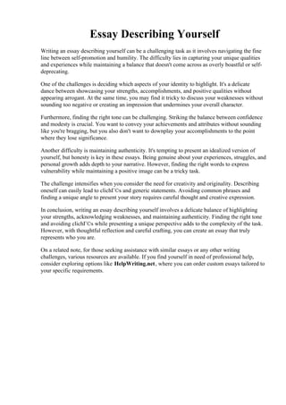 Essay Describing Yourself
Writing an essay describing yourself can be a challenging task as it involves navigating the fine
line between self-promotion and humility. The difficulty lies in capturing your unique qualities
and experiences while maintaining a balance that doesn't come across as overly boastful or self-
deprecating.
One of the challenges is deciding which aspects of your identity to highlight. It's a delicate
dance between showcasing your strengths, accomplishments, and positive qualities without
appearing arrogant. At the same time, you may find it tricky to discuss your weaknesses without
sounding too negative or creating an impression that undermines your overall character.
Furthermore, finding the right tone can be challenging. Striking the balance between confidence
and modesty is crucial. You want to convey your achievements and attributes without sounding
like you're bragging, but you also don't want to downplay your accomplishments to the point
where they lose significance.
Another difficulty is maintaining authenticity. It's tempting to present an idealized version of
yourself, but honesty is key in these essays. Being genuine about your experiences, struggles, and
personal growth adds depth to your narrative. However, finding the right words to express
vulnerability while maintaining a positive image can be a tricky task.
The challenge intensifies when you consider the need for creativity and originality. Describing
oneself can easily lead to clichГ©s and generic statements. Avoiding common phrases and
finding a unique angle to present your story requires careful thought and creative expression.
In conclusion, writing an essay describing yourself involves a delicate balance of highlighting
your strengths, acknowledging weaknesses, and maintaining authenticity. Finding the right tone
and avoiding clichГ©s while presenting a unique perspective adds to the complexity of the task.
However, with thoughtful reflection and careful crafting, you can create an essay that truly
represents who you are.
On a related note, for those seeking assistance with similar essays or any other writing
challenges, various resources are available. If you find yourself in need of professional help,
consider exploring options like HelpWriting.net, where you can order custom essays tailored to
your specific requirements.
Essay Describing YourselfEssay Describing Yourself
 