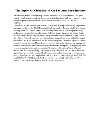 The Impact Of Globalization On The Auto Parts Industry
Introduction: In the contemporary China s economy, it is no doubt that Auto parts
Industry has become one of the fastest growing industries which plays a major role in
the development of the domestic manufacture as well as the GDP Growth.
PESTEL:
To evaluate all the internal and external factors that directly or indirectly impact the
Auto parts industry, the PESTEL model has been used as the analysis for this major
industry. PESTEL stands for the five most important forces that comprehensively
analyse and monitor the manufacturing: Political forces, Economical forces, Socio
cultural forces, Technological forces, Environmental forces and lastly Legal forces.
All of these forces decide how well the industry can perform in not only the current
period but also in the near future. In the few recent years, China has replaced United
State to become the world largest economy. This Economic situation has opened an
enormous number of opportunities for most industries to expand their operation from
domestic market to international market. Shanghai, which is the China s largest
commercial and industrial city, focuses on 6 major industries which are information
technology, automobile, large scale electromechanical equipment, petrochemicals,
heavy manufacturing and biopharmaceutical products (http://en.people.cn/200207/20
/eng20020720_100055.shtml). With the virtually unlimited well educated labour
resources and the unique international location, Shanghai is
 