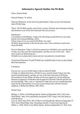 Informative Speech Outline On Pit Bulls
Name: Kirsten Smith
General Purpose: To inform
Outcome Statement: At the end of my presentation, I hope you are well educated
about Pit Bull dogs.
Thesis: The Pit Bull actually comes from a variety of breeds and with proper training
and attention is one of the most loyal pets that you can have.
Introduction
I.According to Josh Billings, A dog is the only thing on earth that loves you more
than he loves himself (Billings, 2016).
II.How many of you are scared of Pit Bulls, if so why?
III.While doing research on this for the past week, I have realized so much more
about Pet Bulls.
Preview Statement: Today I will tell you about how a Pit Bull is not a specific breed
of dogs, how they must be trained properly, and they are one of the most ... Show
more content on Helpwriting.net ...
Pit Bulls love to please their owners and are very protective towards them.
Transitional Statement: Overall Pit Bulls are wonderful dogs to have as pets despite
their bad reputation.
Conclusion
I.So now let s go over all the things I told you about Pit Bulls
A.Today we talked about how a Pit Bull is not a specific breed of dogs, how they
must be trained properly, and they are one of the most loyal pets of all breeds.
B.According to Cesar Millan All dogs can become aggressive, but the difference
between an aggressive Chihuahua and an aggressive pit bull is that the pit bull can
do more damage. That s why it s important to make sure you are a hundred percent
ready for the responsibility if you own a power breed, like a pit bull, German
shepherd, or Rottweiler (Millan, 2001 2016).
Works Cited
Billings, J. (2016). Josh Billings Quotes. Retrieved September 2016, 2016, from
Good Reads : http://www.goodreads.com/quotes/13267 a dog is the only thing on
earth that loves
Lotz, K. (2014, July 2014). The 10 Most Loyal Dog Breeds. Retrieved September 27,
2016, from I Heart Dogs: http://iheartdogs.com/the 10 most loyal dog breeds/
Millan, C. (2001 2016). Cesar Millan Quotes. Retrieved September 27, 2016, from
 