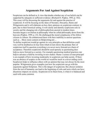 Arguments For And Against Scepticism
Scepticism can be defined as A view that doubts whether any of our beliefs can be
supported by adequate or sufficient evidence. (Richard H. Popkin, 1993, p. 182).
This essay will be discussing the arguments for and against the practise of
scepticism. It will be focusing on the ideas of Socrates, Descartes, Hume and
Wittgenstein and it will elaborate on how their opinions on scepticism contrast, in
part, due to their historical setting. It will clarify and identify scepticisms role in
society and the changing role of philosophyfrom ancient to modern times.
Socrates began a revolution in philosophy when he called philosophy down from the
heavens (Popkin, 1999, p. 23). He challenged the moral complaceny of his fellow
citizens in Athens. He embarressed them with their inabililty to answer questions
such as ... Show more content on Helpwriting.net ...
To define scepticism would go against its very principle as that definition could
very well be doubted as its true form which in turn shows the primary flaw of
scepticism itself to question everything is to never move forward on a basis of
acceptance. Therefore scepticism should be used sparsely as questioning does
help us move forward as a society. For example questioning medical practices can
help to advance a field by investing in new studies. Hume s science of man principal
is an example of how investing moderately in scepticism can help society. If there
was an absence of sceptics in the world we would be stuck in a never ending circle.
Scepticism helps to influence others with an opinion that may not always be the most
popular. Wittgenstein gives examples just how far scepticism can go with his
arguments against Solipsism. This is the danger of scepticism; this chosen isolation
from the rest of humanity can lead to the beginning of cults and sects which can have
disastrous impacts on society. Scepticism in its finest form, is when it is balanced and
used with some common
 