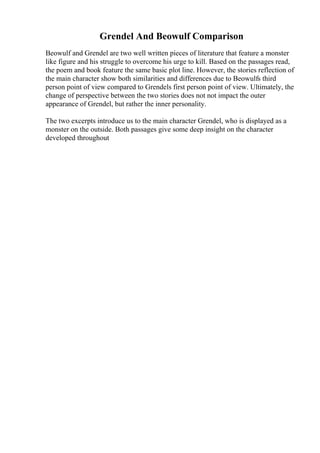 Grendel And Beowulf Comparison
Beowulf and Grendel are two well written pieces of literature that feature a monster
like figure and his struggle to overcome his urge to kill. Based on the passages read,
the poem and book feature the same basic plot line. However, the stories reflection of
the main character show both similarities and differences due to Beowulfs third
person point of view compared to Grendels first person point of view. Ultimately, the
change of perspective between the two stories does not not impact the outer
appearance of Grendel, but rather the inner personality.
The two excerpts introduce us to the main character Grendel, who is displayed as a
monster on the outside. Both passages give some deep insight on the character
developed throughout
 