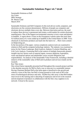 Sustainable Solutions Paper wk 7 draft
Sustainable Solutions at Dell
Joy Carter
DBA Strategy
Dr. Denise Land
March 2010
Sustainable Solutions and Dell Computers In this tech driven world, computers, and
electronics are the common denominators. Millions of people use computers and
electronic devices multiple times every day. Between innovation and use, the need
to replace these devices is paramount and creates a solid market for certain electronic
manufacturers. One of the biggest environmental concerns is toxic waste and plastics
in landfills. A report about e waste on the Greenpeace website states that more than
4.6 million [tons] of e waste ended up in landfills in the United States in 2000. Toxic
chemicals in electronics products can leach into the land over ... Show more content
on Helpwriting.net ...
In the last portion of the paper, various complexity analysis tools are examined in
relation to Dell and the computer/technology industry. The industry was examined in
terms for the Fitness Landscape, Boid Analysis, Industry Evolution Modeling, and
Life Cycle Analysis. Examining Dell in the context of multiple frameworks granted
insights into key factors such as material inputs, resource depletion, byproducts,
waste and disposal options and stakeholder versus societal obligations and
responsibilities. An analysis of the Sustainable Value Framework, including a detailed
analysis of the sustainable value of Dell and its products and services rounds out the
research.
Key Take aways
One critical factor repeatedly presented itself throughout this research project and that
is the absolute necessity for Dell to find a way to innovate in a sustainable manner.
Having Chairman Michael Dell at the helm again is beneficial to the growth and
cohesive vision of the firm, but Dell is losing ground to rivals such as HP in the
areas of technological advances and sales. Another key take away is that Dell leaders
must invest in the training and re educating of employees and invest in the research
and development of products in collaboration with the firm s key suppliers in its
network. Critical to the success
 