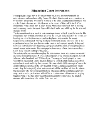 Elizabethan Court Instruments
Music played a large part in the Elizabethan era. It was an important form of
entertainment and was favored by Queen Elizabeth. Court music was considered to
be the most unique and broad style of music at the time. Elizabethan court music was
a refined style of music specifically used in the courts of Queen Elizabeth. Court
instruments were a main part in court music. Many musicians took part in playing
and composing music for court. Queen Elizabeth had a special liking for the arts and
enjoyed music.
The introduction of new musical instruments produced refined, beautiful sounds. The
instruments new to the Elizabethan era were the viol, an early model of the violin, the
hautboy, an oboe like instrument, and the keyboard instruments, the spinet,
harpsichord, and virginal. Playing multiple instruments at one time was still in the
experimental stage, but was done to make creative and unusual sounds. String and
keyboard instruments were becoming very popular at this time, creating the refined
sound, unique to the court. The most popular instrument of that time was the lute, ...
Show more content on Helpwriting.net ...
She employed some musicians to play the instruments, some to compose the music,
and some to sing the music. A few court composers were Thomas Campion, Robert
Johnson, John Dowland, and William Byrd. The range of music played at court
varied from traditional, simple English ballads to sophisticated madrigals and from
quiet church music to lively dance music. Because of this difficult range of music the
employed musicians had to be very talented. When Elizabethan composers wrote
music, they did not specify what instruments should be used but left that decision to
the musicians who played the composition. Musicians of the Elizabethan era were
very creative and experimented with different combinations of instruments playing
together. One of the best known combinations came to be known as the English
consort, which consisted of a violin, flute, lute, and
 