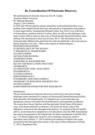 De Centralization Of Electronic Discovery
De centralization of electronic discovery Eric W. Landry
American Public University
Dr. Deborah Moerland
August 2, 2014 Abstract
In 1995 and 1996 the judicial systems around the world realized that there was a
problem with computer based discovery and enacted civil procedures and guidance
to assist legal entities. Summarizing Michael Curran, Esq. (2011) even with these
civil procedures, guidance and laws in place, there are still several challenges in the
legal systems when it comes to discovery of Electronically Stored Information when
dealing with international e discovery (Curran, 2011). This information may be
protected under different data protection laws that can inhibit the e discovery process
during litigation, civil, and ... Show more content on Helpwriting.net ...
RESEARCH QUESTIONS5
IV.SIGNIFICANCE OF THE STUDY5
V.THEORETICAL FRAMEWORK5
VI.LIMITATIONS6
IILITERATURE REVIEW6
I.INTRODUCTION6
II.HISTORICAL BACKGROUND6
III.LAW AND REGULATION ANALYSIS7
I.SUMMARY9
II.E DISCOVERY TOOL ANALYSIS10
III.SUMMARY10
IV.CONCLUSION10
IIIMETHODOLOGY11
IVSUMMARY AND CONCLUSION11
I.SUMMARY OF RESEARCH AND RESULTS11
II.CONCLUSION11
III.RECOMMENDATIONS FOR NEW RESEARCH11
IIntroduction
The de centralization of electronic discovery (e discovery) rules (laws) brings
challenges when searching for evidence in Electronically Stored Information (ESI),
both nationally and internationally. If a litigation case covers more than one
jurisdiction a lawyer will need to be hired that knows each particular jurisdiction.
The reason that a lawyer familiar with that particular United States (US) district
court, from herein referred to as districts; will need to be hired, is due to the
differences in the local rules throughout the districts. To summarize David Canfield
(2012), several states have adopted new civil procedures since the 2006 Amendments
that may be incorporated in the Federal rules for future amendments (Canfield, 2012,
p.p. 1 2). District judges play an active role in tailoring e discovery needs to
individual cases (Allman, T., 2013) and the local adoption of federal rules cause
inconsistent rules throughout the country is the cause of these differences (Allman,
T., 2013). Regulations that
 