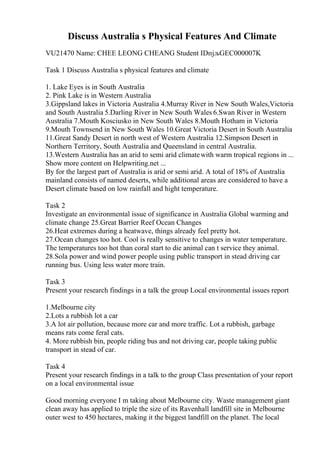 Discuss Australia s Physical Features And Climate
VU21470 Name: CHEE LEONG CHEANG Student IDпјљGEC000007K
Task 1 Discuss Australia s physical features and climate
1. Lake Eyes is in South Australia
2. Pink Lake is in Western Australia
3.Gippsland lakes in Victoria Australia 4.Murray River in New South Wales,Victoria
and South Australia 5.Darling River in New South Wales 6.Swan River in Western
Australia 7.Mouth Kosciusko in New South Wales 8.Mouth Hotham in Victoria
9.Mouth Townsend in New South Wales 10.Great Victoria Desert in South Australia
11.Great Sandy Desert in north west of Western Australia 12.Simpson Desert in
Northern Territory, South Australia and Queensland in central Australia.
13.Western Australia has an arid to semi arid climatewith warm tropical regions in ...
Show more content on Helpwriting.net ...
By for the largest part of Australia is arid or semi arid. A total of 18% of Australia
mainland consists of named deserts, while additional areas are considered to have a
Desert climate based on low rainfall and hight temperature.
Task 2
Investigate an environmental issue of significance in Australia Global warming and
climate change 25.Great Barrier Reef Ocean Changes
26.Heat extremes during a heatwave, things already feel pretty hot.
27.Ocean changes too hot. Cool is really sensitive to changes in water temperature.
The temperatures too hot than coral start to die animal can t service they animal.
28.Sola power and wind power people using public transport in stead driving car
running bus. Using less water more train.
Task 3
Present your research findings in a talk the group Local environmental issues report
1.Melbourne city
2.Lots a rubbish lot a car
3.A lot air pollution, because more car and more traffic. Lot a rubbish, garbage
means rats come feral cats.
4. More rubbish bin, people riding bus and not driving car, people taking public
transport in stead of car.
Task 4
Present your research findings in a talk to the group Class presentation of your report
on a local environmental issue
Good morning everyone I m taking about Melbourne city. Waste management giant
clean away has applied to triple the size of its Ravenhall landfill site in Melbourne
outer west to 450 hectares, making it the biggest landfill on the planet. The local
 