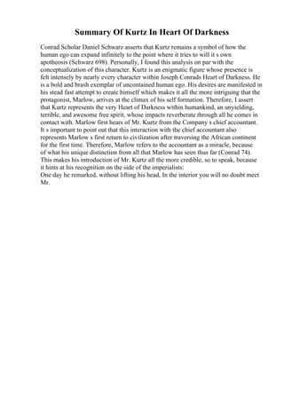 Summary Of Kurtz In Heart Of Darkness
Conrad Scholar Daniel Schwarz asserts that Kurtz remains a symbol of how the
human ego can expand infinitely to the point where it tries to will it s own
apotheosis (Schwarz 698). Personally, I found this analysis on par with the
conceptualization of this character. Kurtz is an enigmatic figure whose presence is
felt intensely by nearly every character within Joseph Conrads Heart of Darkness. He
is a bold and brash exemplar of uncontained human ego. His desires are manifested in
his stead fast attempt to create himself which makes it all the more intriguing that the
protagonist, Marlow, arrives at the climax of his self formation. Therefore, I assert
that Kurtz represents the very Heart of Darkness within humankind, an unyielding,
terrible, and awesome free spirit, whose impacts reverberate through all he comes in
contact with. Marlow first hears of Mr. Kurtz from the Company s chief accountant.
It s important to point out that this interaction with the chief accountant also
represents Marlow s first return to civilization after traversing the African continent
for the first time. Therefore, Marlow refers to the accountant as a miracle, because
of what his unique distinction from all that Marlow has seen thus far (Conrad 74).
This makes his introduction of Mr. Kurtz all the more credible, so to speak, because
it hints at his recognition on the side of the imperialists:
One day he remarked, without lifting his head, In the interior you will no doubt meet
Mr.
 
