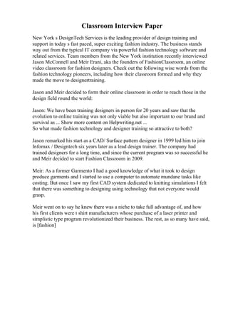 Classroom Interview Paper
New York s DesignTech Services is the leading provider of design training and
support in today s fast paced, super exciting fashion industry. The business stands
way out from the typical IT company via powerful fashion technology software and
related services. Team members from the New York institution recently interviewed
Jason McConnell and Meir Erani, aka the founders of FashionClassroom, an online
video classroom for fashion designers. Check out the following wise words from the
fashion technology pioneers, including how their classroom formed and why they
made the move to designertraining.
Jason and Meir decided to form their online classroom in order to reach those in the
design field round the world:
Jason: We have been training designers in person for 20 years and saw that the
evolution to online training was not only viable but also important to our brand and
survival as ... Show more content on Helpwriting.net ...
So what made fashion technology and designer training so attractive to both?
Jason remarked his start as a CAD/ Surface pattern designer in 1999 led him to join
Infomax / Designtech six years later as a lead design trainer. The company had
trained designers for a long time, and since the current program was so successful he
and Meir decided to start Fashion Classroom in 2009.
Meir: As a former Garmento I had a good knowledge of what it took to design
produce garments and I started to use a computer to automate mundane tasks like
costing. But once I saw my first CAD system dedicated to knitting simulations I felt
that there was something to designing using technology that not everyone would
grasp.
Meir went on to say he knew there was a niche to take full advantage of, and how
his first clients were t shirt manufacturers whose purchase of a laser printer and
simplistic type program revolutionized their business. The rest, as so many have said,
is [fashion]
 