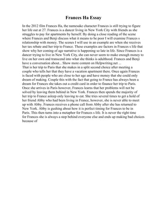 Frances Ha Essay
In the 2012 film Frances Ha, the namesake character Frances is still trying to figure
her life out at 27. Frances is a dancer living in New York City with friends as she
struggles to pay for apartments by herself. By doing a close reading of the scene
where Frances and Benji discuss what it means to be poor I will examine Frances s
relationship with money. The scenes I will use in an example are when she receives
her tax rebate and her trip to France. These examples are factors in Frances s life that
show why her coming of age narrative is happening so late in life. Since Frances is a
dancer trying to live in New York City, she can never seem to make enough money to
live on her own and transcend into what she thinks is adulthood. Frances and Benji
have a conversation about... Show more content on Helpwriting.net ...
That is her trip to Paris that she makes in a split second choice after meeting a
couple who tells her that they have a vacation apartment there. Once again Frances
is faced with people who are close to her age and have money that she could only
dream of making. Couple this with the fact that going to France has always been a
dream for Frances she takes out a credit card in order to finance her trip to Paris.
Once she arrives in Paris however, Frances learns that her problems will not be
solved by leaving them behind in New York. Frances then spends the majority of
her trip to France asleep only leaving to eat. She tries several times to get a hold of
her friend Abby who had been living in France, however, she is never able to meet
up with Abby. Frances receives a phone call from Abby after she has returned to
New York. Abby is gushing about how it is perfect timing for Frances to be in
Paris. This then turns into a metaphor for Frances s life. It is never the right time
for Frances she is always a step behind everyone else and ends up making bad choices
because of
 