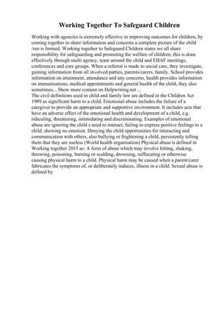 Working Together To Safeguard Children
Working with agencies is extremely effective in improving outcomes for children, by
coming together to share information and concerns a complete picture of the child
/ren is formed. Working together to Safeguard Children states we all share
responsibility for safeguarding and promoting the welfare of children, this is done
effectively through multi agency, team around the child and EHAF meetings,
conferences and core groups. When a referral is made to social care, they investigate,
gaining information from all involved parties, parents/carers, family. School provides
information on attainment, attendance and any concerns, health provides information
on immunisations, medical appointments and general health of the child, they also
sometimes... Show more content on Helpwriting.net ...
The civil definitions used in child and family law are defined in the Children Act
1989 as significant harm to a child. Emotional abuse includes the failure of a
caregiver to provide an appropriate and supportive environment. It includes acts that
have an adverse effect of the emotional health and development of a child, e.g.
ridiculing, threatening, intimidating and discriminating. Examples of emotional
abuse are ignoring the child s need to interact, failing to express positive feelings to a
child, showing no emotion. Denying the child opportunities for interacting and
communication with others, also bullying or frightening a child, persistently telling
them that they are useless (World health organisation) Physical abuse is defined in
Working together 2015 as: A form of abuse which may involve hitting, shaking,
throwing, poisoning, burning or scalding, drowning, suffocating or otherwise
causing physical harm to a child. Physical harm may be caused when a parent/carer
fabricates the symptoms of, or deliberately induces, illness in a child. Sexual abuse is
defined by
 