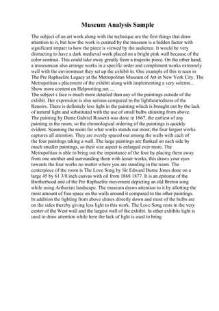 Museum Analysis Sample
The subject of an art work along with the technique are the first things that draw
attention to it, but how the work is curated by the museum is a hidden factor with
significant impact to how the piece is viewed by the audience. It would be very
distracting to have a dark medieval work placed on a bright pink wall because of the
color contrast. This could take away greatly from a majestic piece. On the other hand,
a museumcan also arrange works in a specific order and compliment works extremely
well with the environment they set up the exhibit in. One example of this is seen in
The Pre Raphaelite Legacy at the Metropolitan Museum of Art in New York City. The
Metropolitan s placement of the exhibit along with implementing a very solemn...
Show more content on Helpwriting.net ...
The subject s face is much more detailed than any of the paintings outside of the
exhibit. Her expression is also serious compared to the lightheartedness of the
Renoirs. There is definitely less light in the painting which is brought out by the lack
of natural light and substituted with the use of small bulbs shinning from above.
The painting by Dante Gabriel Rossetti was done in 1867, the earliest of any
painting in the room, so the chronological ordering of the paintings is quickly
evident. Scanning the room for what works stands out most; the four largest works
captures all attention. They are evenly spaced out among the walls with each of
the four paintings taking a wall. The large paintings are flanked on each side by
much smaller paintings, so their size aspect is enlarged ever more. The
Metropolitan is able to bring out the importance of the four by placing them away
from one another and surrounding them with lesser works, this draws your eyes
towards the four works no matter where you are standing in the room. The
centerpiece of the room is The Love Song by Sir Edward Burne Jones done on a
large 45 by 61 3/8 inch canvas with oil from 1868 1877. It is an epitome of the
Brotherhood and of the Pre Raphaelite movement depicting an old Breton song
while using Arthurian landscape. The museum draws attention to it by allotting the
most amount of free space on the walls around it compared to the other paintings.
In addition the lighting from above shines directly down and most of the bulbs are
on the sides thereby giving less light to this work. The Love Song rests in the very
center of the West wall and the largest wall of the exhibit. In other exhibits light is
used to draw attention while here the lack of light is used to bring
 
