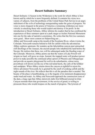 Desert Solitaire Summary
Desert Solitaire: A Season in the Wilderness is the work for which Abbey is best
known and by which he is most frequently defined. It contains his views on a
variety of subjects, from the problems of the United States Park Service to an angry
indictment of the evils of technology masquerading under the guise of progress. No
voice is more eloquent in the praise of America s remaining wilderness nor more
vitriolic in attacking those who would exploit and destroy it for profit. In the
introduction to Desert Solitaire, Abbey informs his readers that he has combined the
experiences of three summers spent as a park ranger at Arches National Monument
into one for the sake of narrative consistency. He writes that the first two summers
were good... Show more content on Helpwriting.net ...
Abbey and Newcomb camp at the mouth of the Escalante River, where it joins the
Colorado. Newcomb remains behind to fish for catfish while the adventurous
Abbey explores upstream. He wanders up the labyrinthine canyon past untouched
cliff dwellings of the Anasazi, the ancient people who inhabited the land before the
Navajo. He realizes that these, too, will be submerged under the flooding water of
the Colorado. Moreover, Abbey points out that the waters of Lake Powell will
irrigate no land, will grow no crops. Instead, the trapped water will produce power
power to make possible the continued urban sprawl of Phoenix and Albuquerque
and provide an aquatic playground for well to do suburbanites, whose noisy
powerboats will drown out the cry of the red tailed hawk, the calls of the killdeer
and sandpiper. When Abbey returns down the canyon at nightfall to rejoin his
fellow adventurer Newcomb, he is greeted by the smell of cooking catfish and the
night sounds of the river. He reflects that this is all the paradise that is needed. The
beauty of the place is heartbreaking, as is the tragedy of its imminent disappearance
under mud and water. As Abbey and Newcomb approach the construction zone of
the dam, a large sign that Abbey derisively dubs first billboard erected in Glen
Canyon reminds them that government, in the service of greed, is willing to
prosecute those who would trespass on the march of progress. The lyricism of
 