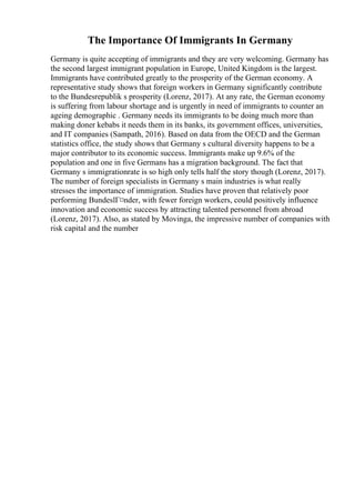 The Importance Of Immigrants In Germany
Germany is quite accepting of immigrants and they are very welcoming. Germany has
the second largest immigrant population in Europe, United Kingdom is the largest.
Immigrants have contributed greatly to the prosperity of the German economy. A
representative study shows that foreign workers in Germany significantly contribute
to the Bundesrepublik s prosperity (Lorenz, 2017). At any rate, the German economy
is suffering from labour shortage and is urgently in need of immigrants to counter an
ageing demographic . Germany needs its immigrants to be doing much more than
making doner kebabs it needs them in its banks, its government offices, universities,
and IT companies (Sampath, 2016). Based on data from the OECD and the German
statistics office, the study shows that Germany s cultural diversity happens to be a
major contributor to its economic success. Immigrants make up 9.6% of the
population and one in five Germans has a migration background. The fact that
Germany s immigrationrate is so high only tells half the story though (Lorenz, 2017).
The number of foreign specialists in Germany s main industries is what really
stresses the importance of immigration. Studies have proven that relatively poor
performing BundeslГ¤nder, with fewer foreign workers, could positively influence
innovation and economic success by attracting talented personnel from abroad
(Lorenz, 2017). Also, as stated by Movinga, the impressive number of companies with
risk capital and the number
 