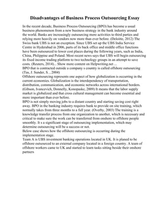 Disadvantages of Business Process Outsourcing Essay
In the recent decade, Business Process Outsourcing (BPO) has become a usual
business phenomenon from a new business strategy in the bank industry around
the world. Banks are increasingly outsourcing more activities to third parties and
relying more heavily on vendors now more than ever before. (Deloitte, 2012) The
Swiss bank UBS is not an exception. Since UBS set up the UBS India Service
Centre in Hyderabad in 2006, parts of its back office and middle office functions
have been outsourced to lower cost places during the following years, such as India,
China, Philippine and Poland. Most recent news says that UBS will begin outsourcing
its fixed income trading platform to two technology groups in an attempt to save
costs. (Reuters, 2014)... Show more content on Helpwriting.net ...
BPO that is contracted outside a company s country is called offshore outsourcing
(Tas, J. Sunder, S. , 2004)
Offshore outsourcing represents one aspect of how globalization is occurring in the
current economies. Globalization is the interdependency of transportation,
distribution, communication, and economic networks across international borders.
(Gibson, Ivancevich, Donnelly, Konopaske, 2009) It means that the labor supply
market is globalized and that cross cultural management can become essential and
more important than ever before.
BPO is not simply moving jobs to a distant country and starting saving cost right
away. BPO in the banking industry requires bank to provide on site training, which
normally takes from three months to a full year. (Overby, 2003) The training is a
knowledge transfer process from one organization to another, which is necessary and
critical to make sure the work can be transferred from onshore to offshore people
smoothly. It s a significant stage of outsourcing implementation, which may
determine outsourcing will be a success or not.
Below case shows how the offshore outsourcing is occurring during the
implementation stage.
Team A is UBS investment banking operations located in UK. It is planed to be
offshore outsourced to an external company located in a foreign country. A team of
offshore workers came to UK and started to learn tasks sitting beside their onshore
partners
 