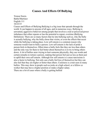 Causes And Effects Of Bullying
Triston Norris
Battle/Martinez
English 111
10/23/15
Causes and Effects of Bullying Bullying is a big issue that spreads through the
world. It can happen to anyone of all ages, and in numerous ways. Bullying is
unwanted, aggressive behavior among people that involves a real or perceived power
imbalance that either repeats or has the potential to repeat, overtime (Bullying
Definition). There are so many factors that tie into bullying such as, why the bully
is actually bullying, why the bully chose that victim, or even the effects that occur
while the bullying is taking place. Low self esteem is a common reason why
someone would want to bully a person. Low self esteem is the lack of pride a
person feels in themselves. Often times a bully feels like they are less than others
and the only way for them to feel better about themselves is to try to bring others
down. A lot of bullies aren t trying to hurt someone physically, they use words and
certain remarks to torture a person, making that person feel just as less as them just
to uplift their own self esteem. Although low self esteem is a cause narcissism is
also a factor to bullying. Not only can a bully feel less of themselves but they can
also feel that they are higher or better than others. Cockiness is a trait seen in many
bullies. This may show in people such as jocks at a high school, or a fellow co
worker that may have a higher position or make a higher salary.
There are a lot of cases where a bully is getting bullied
 