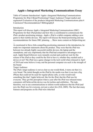 Apple s Integrated Marketing Communications Essay
Table of Contents Introduction1 Apple s Integrated Marketing Communications
Programme for iPad.2 Brand Positioning2 Target Audience3 Target market and
segments4 Evaluation of the products Integrated Marketing Communications plan:4
Conclusion7 Recommendations7 Bibliography8
Introduction
This report will discuss Apple s Integrated Marketing Communications (IMC)
Programme for their iPad product and how this is coordinated to communicate the
iPad s product positioning strategy. Apple s iPad is a tablet computer adding a new
genre to their mobile devices. The report will discuss the brand positioning and any
recommendations for future IMC planning. ... Show more content on Helpwriting.net
...
As mentioned in Steve Jobs compelling positioning statement in the introduction, he
made two important statements about the product. They were that the iPad was
between two already highly successful mobile devices, the laptop and the
smartphone, and very importantly that the iPad had competitive advantages over
each. Apple brand followers were instantly excited and could not wait for the
release of the iPad so they could be the first to have it, whether they needed such a
device or not! The iPad was a game changer in the tech world when released in April
of 2010 and some believe it may end the personal computer era such is the strength of
the brand.
Target Audience
The iPad s target audience is not as clear as one would think, it turns out that it is
very broad. The initial thought on the iPad by the media was that it was just a big
iPhone that could not be used for regular phone calls, so who would want
something like that? Apple believed, like for the iPod, that the iPad was for
everyone. They got this perception when a year after the iPod was released many
consumers still believed the device was for techies and celebrities . The task,
therefore, was to use communications to inform world audiences that the iPod (and
now the iPad) was for everyone, not just a select few (Fill, 2009). The fact that many
features and programs on the iPad were inherited
 
