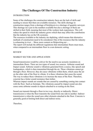 The Challenges Of The Construction Industry
INTRODUCTION
Some of the challenges the construction industry faces are the lack of skills and
needing to ensure that there are available resources. The skills shortage in
construction ranges from a shortage of bricklayers to a shortage of quantity surveyor.
This shortage isn t just in the numbers available but also a shortage of those are
skilled in their field, meaning that most of the workers lack experiences. This will
reduce the speed in which the industry grows which then may affect the contribution
that the industry has on the UK economy.
The resources available to the industry are depleting, which means that alternative
methods of construction need to be considered. One of the resources that the industry
is exhausting in river ... Show more content on Helpwriting.net ...
The report will include the different regulations that intermediate floors must meet,
when compared to an intermediate floor in a non domestic setting.
REVIEW
MARKET SECTOR AND APPLICATION
Sound transmission would be a driver for the need to use acoustic insulation on
intermediate floors. There are two types of sound, two sources. Airborne sound and
Impact sound. Airborne sound is vibrations generated from a source, like speech and
loudspeakers, which is then transmitted through the air. These vibrations cannot go
through a floor. However, they do cause vibrations within them, which cause the air
on the other side of the floor to vibrate. It is these vibrations that cause the sound.
The way to reduce these vibrations is to increase the mass of the floor. Therefore,
concrete has a better sound resistance than timber.
Whereas impact sounds are sounds that are caused by something coming into contact
with the floor. Such as footsteps. The vibrations caused by impact sound can also
cause some airborne sounds in objects attached to or resting on the floor.
Sound can transmit through a floor in two way, directly or indirectly. Direct
transmission is when the floor transmits the sound from one side to another. Indirect
transmission is when the sound uses other elements attached to the floor. Concrete is
generally good at limiting both direct and indirect noise.
Therefore,
 