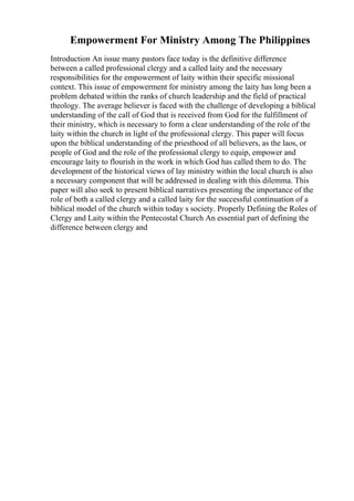 Empowerment For Ministry Among The Philippines
Introduction An issue many pastors face today is the definitive difference
between a called professional clergy and a called laity and the necessary
responsibilities for the empowerment of laity within their specific missional
context. This issue of empowerment for ministry among the laity has long been a
problem debated within the ranks of church leadership and the field of practical
theology. The average believer is faced with the challenge of developing a biblical
understanding of the call of God that is received from God for the fulfillment of
their ministry, which is necessary to form a clear understanding of the role of the
laity within the church in light of the professional clergy. This paper will focus
upon the biblical understanding of the priesthood of all believers, as the laos, or
people of God and the role of the professional clergy to equip, empower and
encourage laity to flourish in the work in which God has called them to do. The
development of the historical views of lay ministry within the local church is also
a necessary component that will be addressed in dealing with this dilemma. This
paper will also seek to present biblical narratives presenting the importance of the
role of both a called clergy and a called laity for the successful continuation of a
biblical model of the church within today s society. Properly Defining the Roles of
Clergy and Laity within the Pentecostal Church An essential part of defining the
difference between clergy and
 