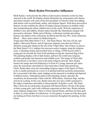 Mark Ryden Provocative Influences
Mark Ryden s work presents the effects of provocative elements on the less than
innocent in the world. He displays female dominance by using pastel color themes
and relates females with some of the first presidents of America while also adding
dark humor with severed heads, nudity, and religious figures. With these provocative
features, he also exhibits the effects of religion and government on children while
also incorporating the effects children have on the world. With the inspiration of
children s toys and oddities, Ryden makes fairytale like illustrations merged with
provocative elements. While each of Ryden s collections includes provoking
features, the darkest of his collections are Blood and The Gay 90 s. In his collection,
Blood, ... Show more content on Helpwriting.net ...
Virgin and Child, Main Street U.S.A., The Piano Player, The Tree of Life, and
Sophia s Mercurial Waters, and all represent religious icons that are Christ or
illustrate young girls taking on the role of the Virgin Mary. Out of these six pieces,
the Main Street U.S.A. displays the most provocative imagery using the religious
icons. A bleeding, beaten and crucified Jesus is riding a 1950s bicycle while a
young girl sits towards the front of the painting waving the American flag at him.
This painting displays a bit of dark humor, and how the world turns religious
symbols and people into humorous and sellable icons. The image of Christ after
the crucifixion is one that is seen in the much religious artwork. Here, Ryden
humors the image and with displaying it in front of a young, innocent girl, takes
away the seriousness and whatever reservation that is held when portraying
Christ. Ryden takes away the surrounding religious aspect of the figure of Christ,
as he is usually portrayed on a cross or in spiritual and holy positions and postures.
He is associated with other saints, helping out the innocent or troubled and depicted
in biblical stories. Although he paints Christ bleeding, beaten, and after the
crucifixion, he disassociates Christ with the 1950s theme, American flags, and the
activity he is doing. In this way, Ryden turns this icon into a child s perspective.
He makes it humorous and makes it almost playful. In Ryden s work, The Piano
Man, Christ sits at a pink piano, decorated with Sacred Hearts. On top of the piano
sit three young girls, each with a different expression on their face. Ryden includes
many religious images here. There is Christ, Sacred Hearts, and there are three girls
as three is a holy number in Catholicism. At first glance, it seems as if the three girls
are looking at Christ, but there is no eye connection throughout the painting. In fact,
Christ
 
