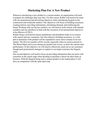 Marketing Plan For A New Product
Whenever introducing a new product to a current market, an organization will need
to prepare for challenges they may face. For this reason, Kohler will need to be smart
with our promotional and advertising objectives when introducing Hygieia to the
commercial and residential markets. Our objectives will focus on building awareness,
creating interest, providing information, stimulating demand, and reinforcing the
brand. Working with our big box retailers, we will need to work closely with channel
members and our salesforce to help with the execution of our promotional objectives
to be effective (CITE1).
Kohler being a well known faucet manufacture and distributor helps us to connect
with current and new customers. Our first objective building awareness, is a vital
part to determine if the product will be expanded to more stores outside of our test
market. The first two months will be crucial, especially when we need to present to
The Home Depot and Lowes during our product line review, to show the current sales
performance. In this objective we will need to effectively reach out to our customers
though push promotional strategies to explain to our target customers the Hygieia
value.
Our second objective will need to focus on providing information that can assist with
customers in the search stage when deciding to purchase a faucet for their home or
business. With the Hygieia being such a unique product to the market place it will
have no competitors with the same dual soap
 