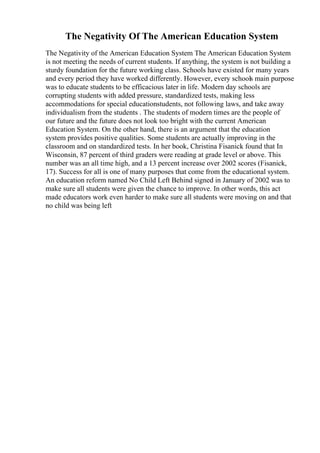 The Negativity Of The American Education System
The Negativity of the American Education System The American Education System
is not meeting the needs of current students. If anything, the system is not building a
sturdy foundation for the future working class. Schools have existed for many years
and every period they have worked differently. However, every schools main purpose
was to educate students to be efficacious later in life. Modern day schools are
corrupting students with added pressure, standardized tests, making less
accommodations for special educationstudents, not following laws, and take away
individualism from the students . The students of modern times are the people of
our future and the future does not look too bright with the current American
Education System. On the other hand, there is an argument that the education
system provides positive qualities. Some students are actually improving in the
classroom and on standardized tests. In her book, Christina Fisanick found that In
Wisconsin, 87 percent of third graders were reading at grade level or above. This
number was an all time high, and a 13 percent increase over 2002 scores (Fisanick,
17). Success for all is one of many purposes that come from the educational system.
An education reform named No Child Left Behind signed in January of 2002 was to
make sure all students were given the chance to improve. In other words, this act
made educators work even harder to make sure all students were moving on and that
no child was being left
 