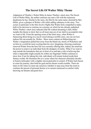The Secret Life Of Walter Mitty Theme
Adaptation of Thurber s Walter Mitty In James Thurber s short story The Secret
Life of Walter Mitty, the author contrasts one man s life with the numerous
daydreams he has. Similar to the story, the film by the same name, directed by Ben
Stiller, gives a glimpse of Walter s life while adding substance to the story. Two
scenes in particular in the film involve flights that Walter feels compelled to make,
both in his decision to continue on a journey on which he has already embarked.
While Thurber s short story indicates that life without dreaming is dull, Stiller
morphs this theme to show that we all must step out of our shell to accomplish what
we want in life. From the opening scene of the short story, when Walter is
fantasizing about being on a naval vessel during a terrible story, one can see how
tedious life can actually be. Walter... Show more content on Helpwriting.net ...
Walter s imagination pulled him away from the bland city streets of Waterbury and
set him in a world far more exciting than his own. Imagining a buzzing courtroom
removed Walter from the bore life was currently offering him; indeed, the mind has
the power to remove an individual from the drudgery of reality. What if we want to
step outside the boundaries that are in front of us and take a risk in believing that
what is impossible might actually be within our fingertips? Stiller continues to
show how if not for taking this risk, individuals will remain locked inside their
fantasy worlds. He illustrates this in a scene where his character ultimately decides
to board a helicopter with a slightly intoxicated pilot in control. If Walter had chosen
to cease his journey, then both his goal and his dream would crumble. There are
times in life when we must ask ourselves whether to step away from the norm to
continue the pursuit of personal desires or to remain immersed in comfort while
knowing our dreams and goals have
 