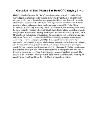 Globalization Has Become The Root Of Changing The...
Globalization has become the root of changing the demographic diversity of the
workforce in an organization throughout the world. Diversity does not only imply
race and gender, but it shows that every person is different and that their culture is
characterized as individual. Individuals in an organization have their own different
customs, values, and perspectives; employers must be mindful of all of these
differences. Successfully managing cultural differences would allow organizations to
be more competitive in recruiting individuals from diverse ethnic individuals, which
will generate a cultural and friendly working environment (Grivastava Kleiner, 2015).
By adapting a multicultural organization, the organization will be characterized by a
culturethat fosters and values cultural differences equally amongst its employees.
According to Rawat Basergekar, (2016) achieving cultural diversity amongst
companies rarely occurs, however it is important to understand and create a vision for
effective diversity management. Diversity can be seen from different paradigms,
which forms a company s philosophy on diversity. Rawat et al. (2016), examines the
two different paradigms that forms a diverse culture in an organization. The first is
the moral paradigm a belief that discriminationis wrong, illegal and immoral. The
second is the social need paradigm which believes that our solutions to diversity for a
country must be different from the rest. These two paradigms bring a
 