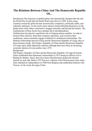 The Relations Between China And The Democratic Republic
Of...
Introduction The trajectory of global politics has dramatically changed after the end
the World War II and after the Berlin Wall came down in 1989. In fact, many
countries around the globe became economically competitive, politically stable, and
culturally optimistic. As the result, many nations started affirming themselves on the
global arena while others continued to struggle internally and beyond the borders. The
combinations of these factors have perhaps led to interdependency.
Globalization has played a significant role in bringing nations together. In order to
advance their interests, share their common experience, and overcome their
weaknesses, states constantly engage in bilateral or multilateral relationships. The
bilateral relationships between China and the Democratic Republic of Congo obey to
these dynamic trends. The People s Republic of China and the Democratic Republic
of Congo enjoy stable diplomatic relations although there have been an increasing
economic interests for one another since 1973.
Background
The People s Republic of China and the Democratic Republic of Congo (Formerly
Zaire) established their diplomatic relationships in 1973 during an official visit to
Beijing by Mubuto. Since, there have been intensifications despite the internal
turmoil on each side. Before 1973 however, relations with China became rocky when
Zaire obtained its independence in 1960 from Belgium and established relations with
Taiwan. As the result, the angry China
 