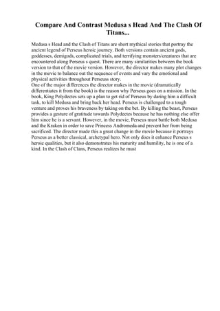 Compare And Contrast Medusa s Head And The Clash Of
Titans...
Medusa s Head and the Clash of Titans are short mythical stories that portray the
ancient legend of Perseus heroic journey. Both versions contain ancient gods,
goddesses, demigods, complicated trials, and terrifying monsters/creatures that are
encountered along Perseus s quest. There are many similarities between the book
version to that of the movie version. However, the director makes many plot changes
in the movie to balance out the sequence of events and vary the emotional and
physical activities throughout Perseuss story.
One of the major differences the director makes in the movie (dramatically
differentiates it from the book) is the reason why Perseus goes on a mission. In the
book, King Polydectes sets up a plan to get rid of Perseus by daring him a difficult
task, to kill Medusa and bring back her head. Perseus is challenged to a tough
venture and proves his braveness by taking on the bet. By killing the beast, Perseus
provides a gesture of gratitude towards Polydectes because he has nothing else offer
him since he is a servant. However, in the movie, Perseus must battle both Medusa
and the Kraken in order to save Princess Andromeda and prevent her from being
sacrificed. The director made this a great change in the movie because it portrays
Perseus as a better classical, archetypal hero. Not only does it enhance Perseus s
heroic qualities, but it also demonstrates his maturity and humility, he is one of a
kind. In the Clash of Clans, Perseus realizes he must
 