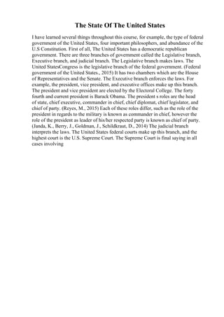 The State Of The United States
I have learned several things throughout this course, for example, the type of federal
government of the United States, four important philosophers, and abundance of the
U.S Constitution. First of all, The United States has a democratic republican
government. There are three branches of government called the Legislative branch,
Executive branch, and judicial branch. The Legislative branch makes laws. The
United StatesCongress is the legislative branch of the federal government. (Federal
government of the United States., 2015) It has two chambers which are the House
of Representatives and the Senate. The Executive branch enforces the laws. For
example, the president, vice president, and executive offices make up this branch.
The president and vice president are elected by the Electoral College. The forty
fourth and current president is Barack Obama. The president s roles are the head
of state, chief executive, commander in chief, chief diplomat, chief legislator, and
chief of party. (Reyes, M., 2015) Each of these roles differ, such as the role of the
president in regards to the military is known as commander in chief, however the
role of the president as leader of his/her respected party is known as chief of party.
(Janda, K., Berry, J., Goldman, J., Schildkraut, D., 2014) The judicial branch
interprets the laws. The United States federal courts make up this branch, and the
highest court is the U.S. Supreme Court. The Supreme Court is final saying in all
cases involving
 