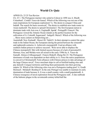 World Civ Quiz
APWH Ch. 23 25 Test Review
Ch. 23 1. The Portuguese mariner who sailed to Calicut in 1498 was A. DiasB.
ColumbusC. CookD. Vasco da Gama2. Which of the following was not one of the
main inspirations for European exploration? A. The desire to conquer China and
IndiaB. The search for basic resourcesC. The desire to establish new trade routes to
Asian marketsD. The desire to spread Christianity3. The first European nation to
dominate trade with Asia was A. EnglandB. SpainC. PortugalD. France4. The
Portuguese viewed the Atlantic Ocean islands as the perfect location for the
cultivation of A. CottonB. SugarcaneC. IndigoD. Maize5. Which of the following was
... Show more content on Helpwriting.net ...
AustraliaB. New ZealandC. Hawai`iD. Tahiti21. In their attempt to control the spice
trade in the Indian Ocean, the Europeans during the period between the sixteenth
and eighteenth centuries A. Achieved a monopolyB. Used an alliance with
southern Indian princes to achieve successC. Were never able to displace the
Chinese monopolyD. Met with limited success because of a lack of personnel22.
Hormuz, Goa, and Melaka were all seized in the early 1500s by A. Vasco da
GamaB. Afonso d AlboquerqueC. Francis DrakeD. Zheng He| 23. The Portuguese
dominance of trade was dependent on their ability to A. Force the native populations
to convert to ChristianityB. Form alliances with Chinese princes to take advantage of
the large Chinese navyC. Force merchant ships to call at fortified trading sites and
pay dutiesD. Conquer territories and bring them permanently into their growing
empire 24. Which of the following cities was not a Portuguese trading post? A. GoaB.
HormuzC. MelakaD. Bombay25. In the end, Portugal was unable to maintain its early
domination of trade because A. It was a small country with a small populationB. A
Chinese resurgence of naval exploration forced the Portuguese outC. A late outbreak
of the bubonic plague in the seventeenth century killed half the
 
