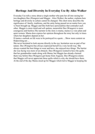 Heritage And Diversity In Everyday Use By Alice Walker
Everyday Use tells a story about a single mother who puts her all into raising her
two daughters Dee (Wangero) and Maggie . Alice Walker; the author, explains how
heritage and diversity in culture cannot be changed. This short story describes the
significance of: family, traditions, and the unity being passed on no matter how you
ve been brought up. Maggie and Dee both have personalities that contradict each
other. Maggie is more timid and soft spoken, meanwhile Dee (Wangero) is more
courageous and fearless.The narrator in the story is mama, mama is a very plain and
quiet women. Mama does express her opinion throughout the story but only in times
where her daughters depend on her.
If mama s outlook on life were to be portrayed in a quote ... Show more content on
Helpwriting.net ...
She never hesitated to look anyone directly in the eye, hesitation was no part of her
nature. Dee (Wangero) has always expressed herself in a very lavish way. She
always wanted the best things to wear and have, she enjoyed nice things. The barrier
she was facing was more of an obstacle. Dee (Wangero) wanted to have the quilts
that her grandmother made along with Mama, but Maggie has already claimed
them way before Dee (Wangero) got home from Augusta. Dee (Wangero) claims
that Maggie will never appreciate these quilts which is why she should have them.
At the end of the day Mama stood up for Maggie which led to Maggie to keeping the
 