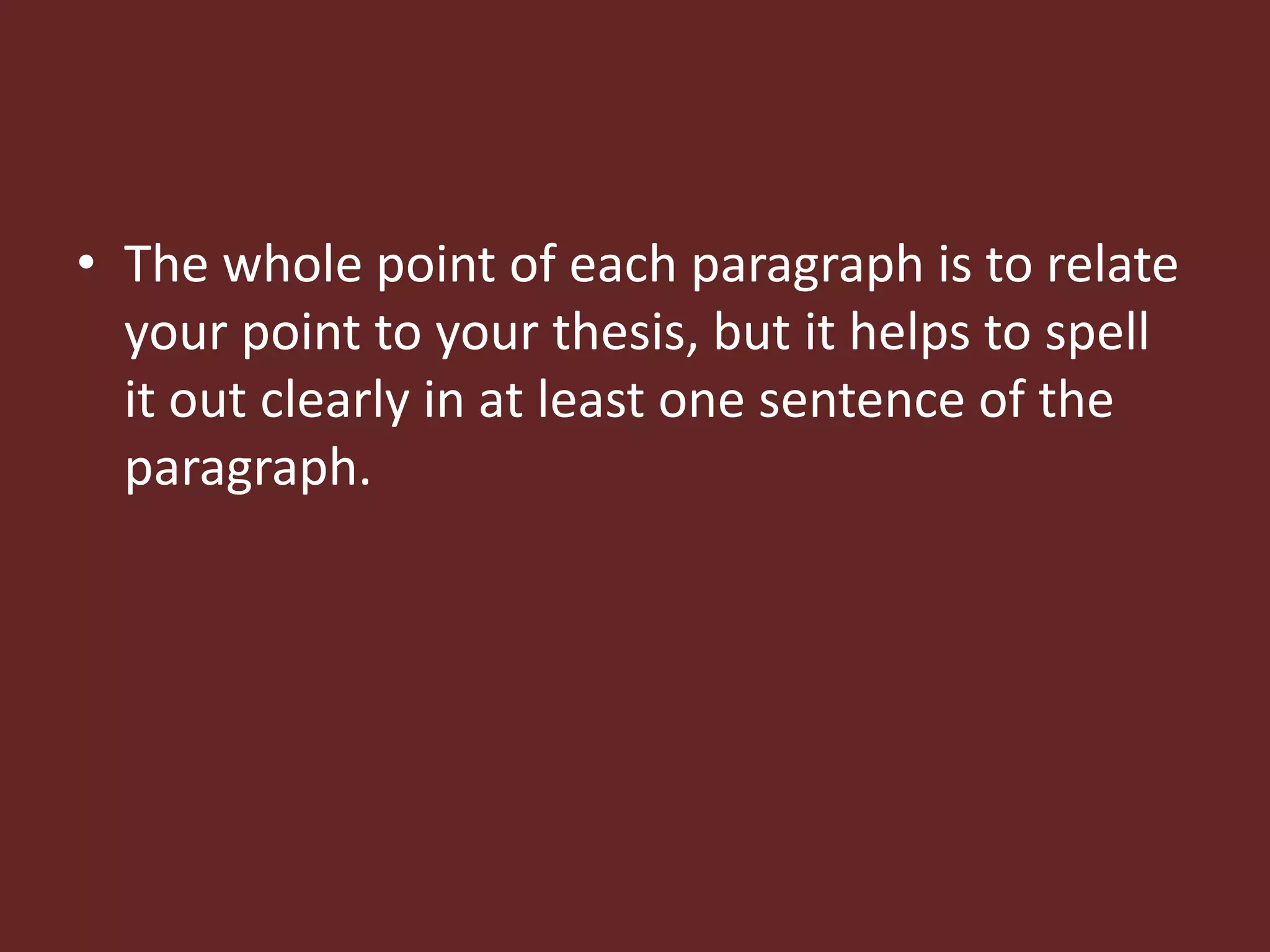 • The whole point of each paragraph is to relate 
your point to your thesis, but it helps to spell 
it out clearly in at least one sentence of the 
paragraph. 
 