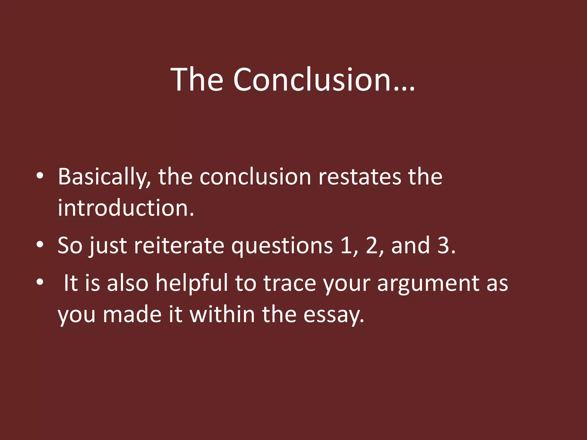 The Conclusion… 
• Basically, the conclusion restates the 
introduction. 
• So just reiterate questions 1, 2, and 3. 
• It is also helpful to trace your argument as 
you made it within the essay. 
 