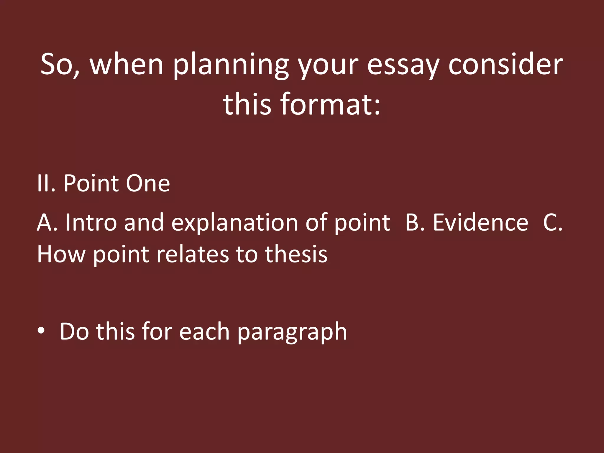 So, when planning your essay consider 
this format: 
II. Point One 
A. Intro and explanation of point B. Evidence C. 
How point relates to thesis 
• Do this for each paragraph 
 