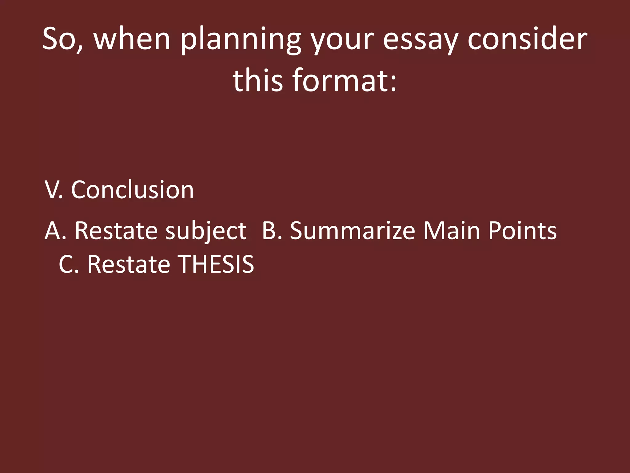 So, when planning your essay consider 
this format: 
V. Conclusion 
A. Restate subject B. Summarize Main Points 
C. Restate THESIS 
