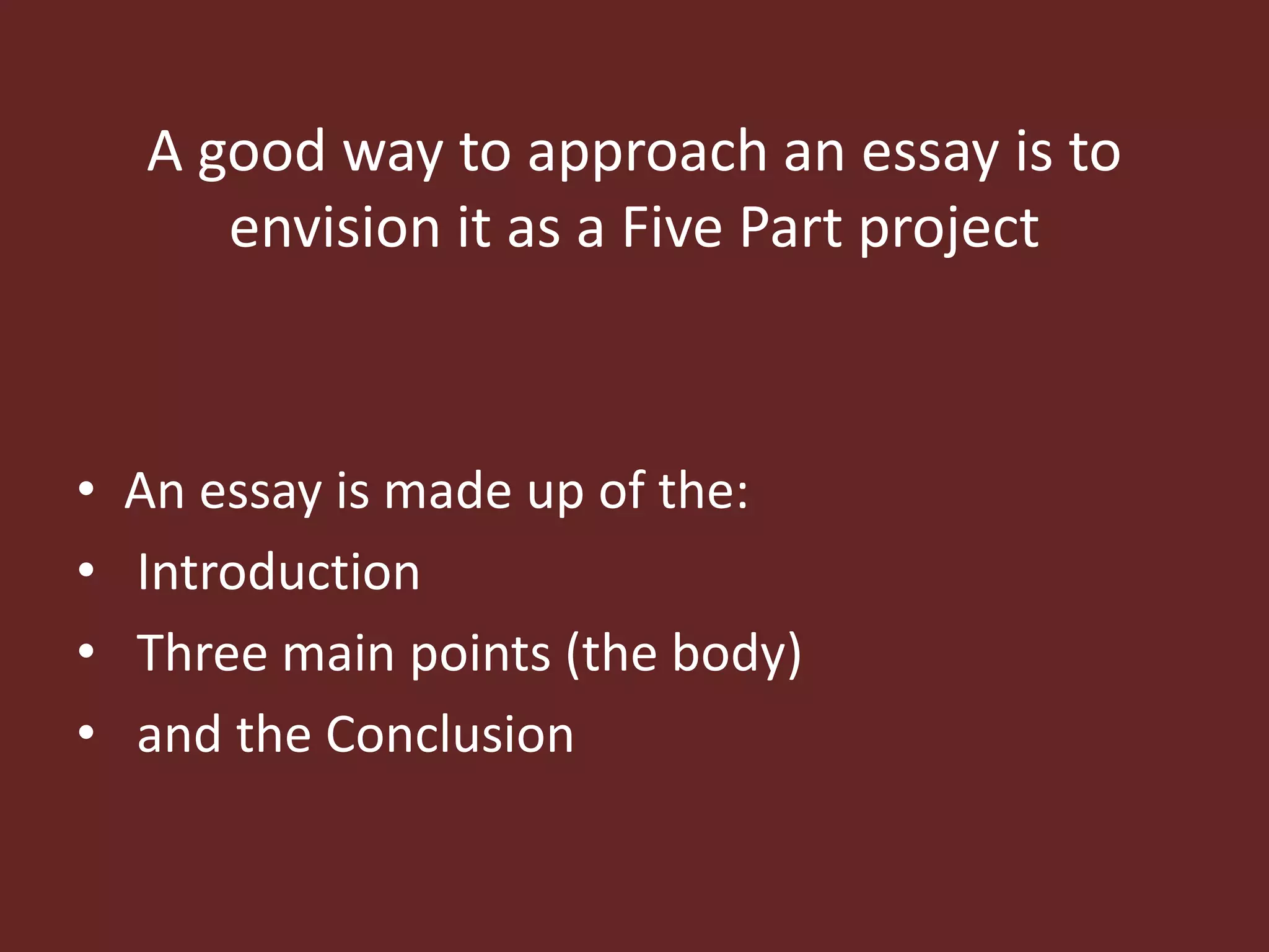 A good way to approach an essay is to 
envision it as a Five Part project 
• An essay is made up of the: 
• Introduction 
• Three main points (the body) 
• and the Conclusion 
 
