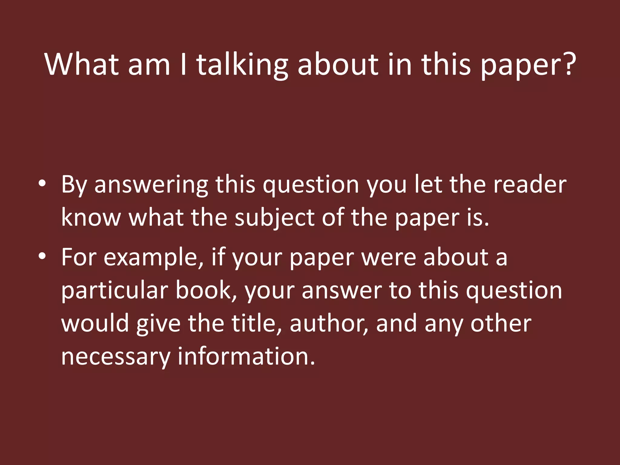What am I talking about in this paper? 
• By answering this question you let the reader 
know what the subject of the paper is. 
• For example, if your paper were about a 
particular book, your answer to this question 
would give the title, author, and any other 
necessary information. 
 