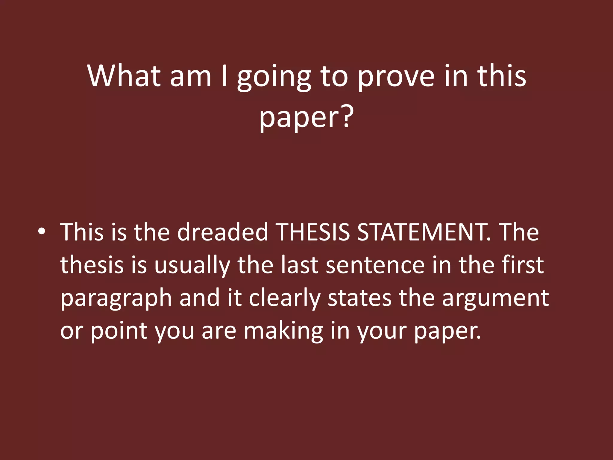 What am I going to prove in this 
paper? 
• This is the dreaded THESIS STATEMENT. The 
thesis is usually the last sentence in the first 
paragraph and it clearly states the argument 
or point you are making in your paper. 
 