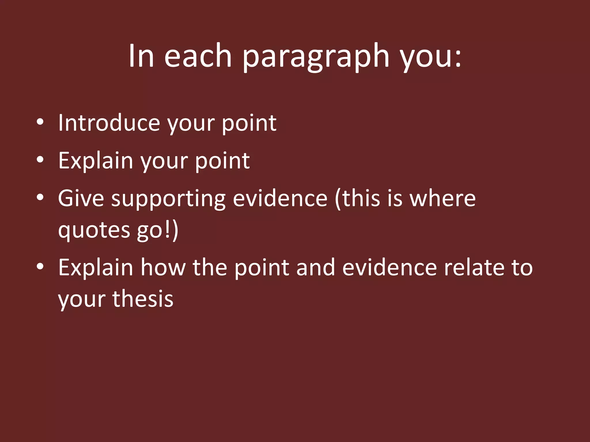 In each paragraph you: 
• Introduce your point 
• Explain your point 
• Give supporting evidence (this is where 
quotes go!) 
• Explain how the point and evidence relate to 
your thesis 
 