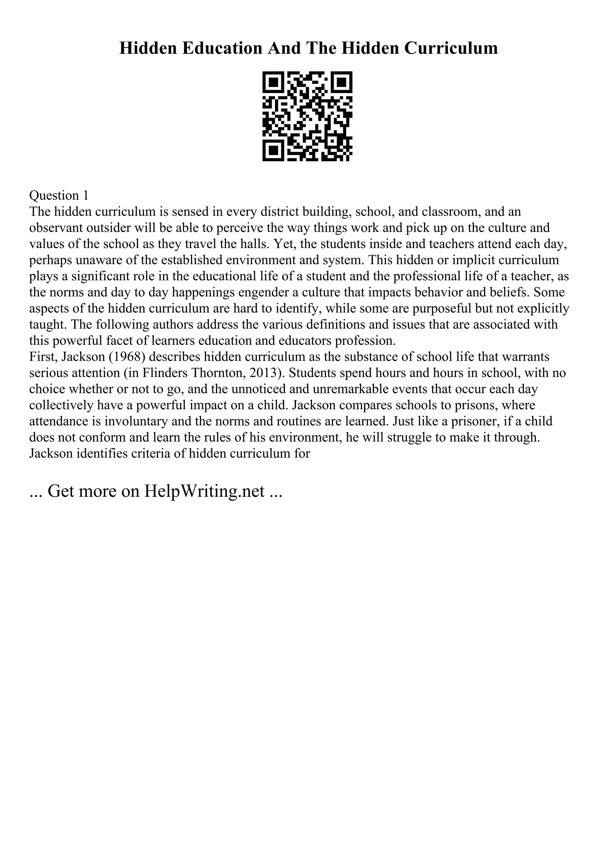 Hidden Education And The Hidden Curriculum
Question 1
The hidden curriculum is sensed in every district building, school, and classroom, and an
observant outsider will be able to perceive the way things work and pick up on the culture and
values of the school as they travel the halls. Yet, the students inside and teachers attend each day,
perhaps unaware of the established environment and system. This hidden or implicit curriculum
plays a significant role in the educational life of a student and the professional life of a teacher, as
the norms and day to day happenings engender a culture that impacts behavior and beliefs. Some
aspects of the hidden curriculum are hard to identify, while some are purposeful but not explicitly
taught. The following authors address the various definitions and issues that are associated with
this powerful facet of learners education and educators profession.
First, Jackson (1968) describes hidden curriculum as the substance of school life that warrants
serious attention (in Flinders Thornton, 2013). Students spend hours and hours in school, with no
choice whether or not to go, and the unnoticed and unremarkable events that occur each day
collectively have a powerful impact on a child. Jackson compares schools to prisons, where
attendance is involuntary and the norms and routines are learned. Just like a prisoner, if a child
does not conform and learn the rules of his environment, he will struggle to make it through.
Jackson identifies criteria of hidden curriculum for
... Get more on HelpWriting.net ...
 