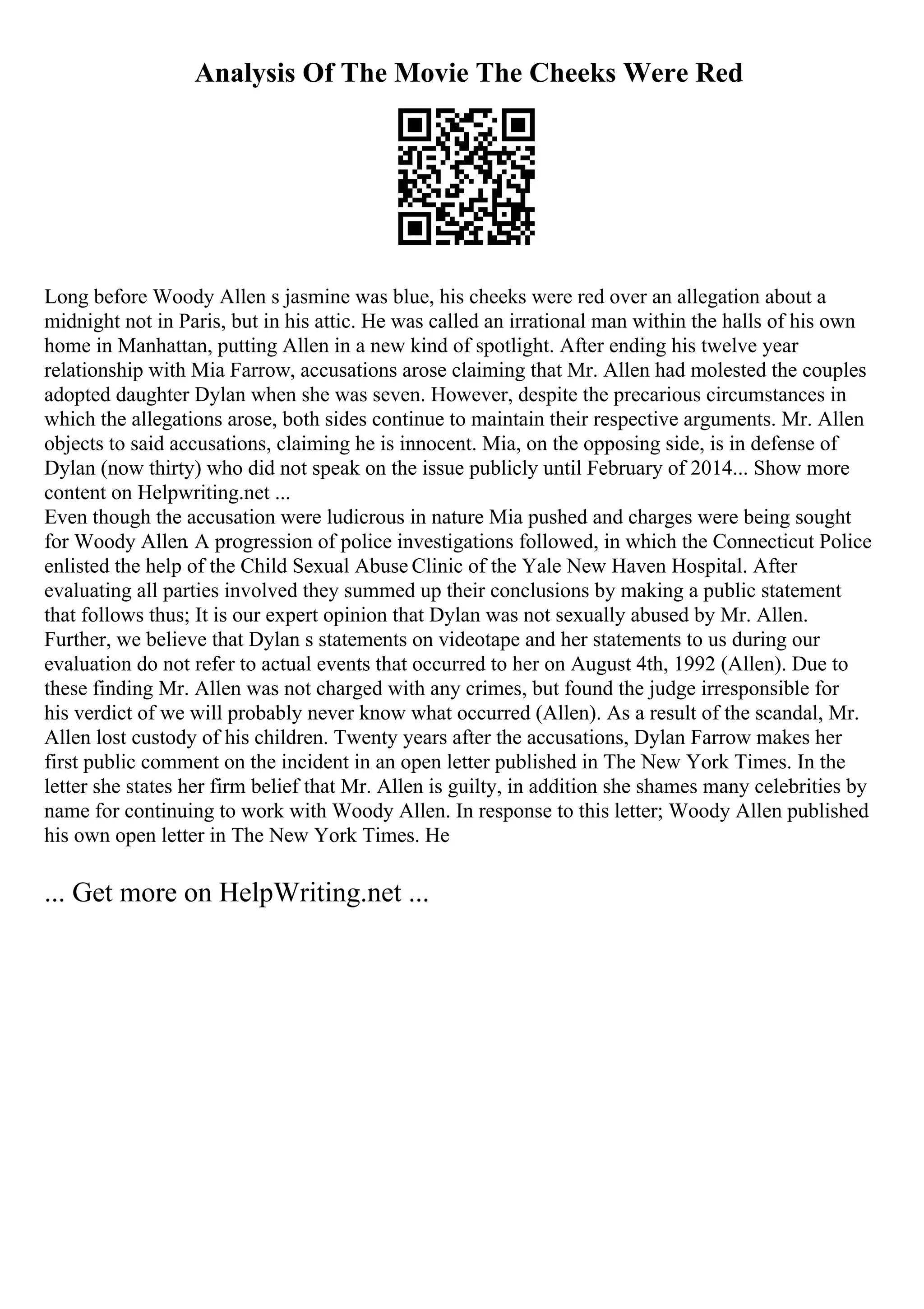 Analysis Of The Movie The Cheeks Were Red
Long before Woody Allen s jasmine was blue, his cheeks were red over an allegation about a
midnight not in Paris, but in his attic. He was called an irrational man within the halls of his own
home in Manhattan, putting Allen in a new kind of spotlight. After ending his twelve year
relationship with Mia Farrow, accusations arose claiming that Mr. Allen had molested the couples
adopted daughter Dylan when she was seven. However, despite the precarious circumstances in
which the allegations arose, both sides continue to maintain their respective arguments. Mr. Allen
objects to said accusations, claiming he is innocent. Mia, on the opposing side, is in defense of
Dylan (now thirty) who did not speak on the issue publicly until February of 2014... Show more
content on Helpwriting.net ...
Even though the accusation were ludicrous in nature Mia pushed and charges were being sought
for Woody Allen. A progression of police investigations followed, in which the Connecticut Police
enlisted the help of the Child Sexual Abuse Clinic of the Yale New Haven Hospital. After
evaluating all parties involved they summed up their conclusions by making a public statement
that follows thus; It is our expert opinion that Dylan was not sexually abused by Mr. Allen.
Further, we believe that Dylan s statements on videotape and her statements to us during our
evaluation do not refer to actual events that occurred to her on August 4th, 1992 (Allen). Due to
these finding Mr. Allen was not charged with any crimes, but found the judge irresponsible for
his verdict of we will probably never know what occurred (Allen). As a result of the scandal, Mr.
Allen lost custody of his children. Twenty years after the accusations, Dylan Farrow makes her
first public comment on the incident in an open letter published in The New York Times. In the
letter she states her firm belief that Mr. Allen is guilty, in addition she shames many celebrities by
name for continuing to work with Woody Allen. In response to this letter; Woody Allen published
his own open letter in The New York Times. He
... Get more on HelpWriting.net ...
 