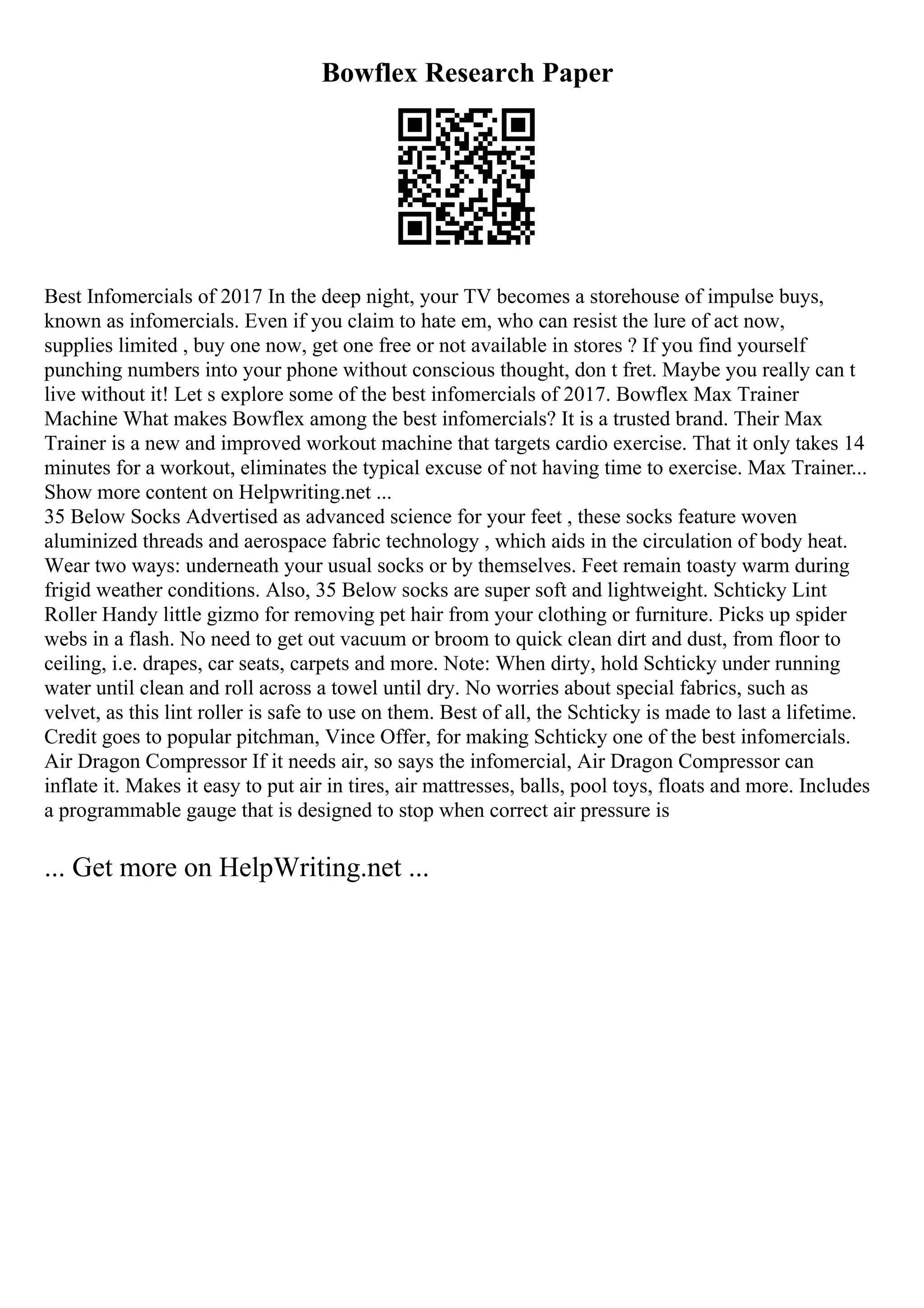 Bowflex Research Paper
Best Infomercials of 2017 In the deep night, your TV becomes a storehouse of impulse buys,
known as infomercials. Even if you claim to hate em, who can resist the lure of act now,
supplies limited , buy one now, get one free or not available in stores ? If you find yourself
punching numbers into your phone without conscious thought, don t fret. Maybe you really can t
live without it! Let s explore some of the best infomercials of 2017. Bowflex Max Trainer
Machine What makes Bowflex among the best infomercials? It is a trusted brand. Their Max
Trainer is a new and improved workout machine that targets cardio exercise. That it only takes 14
minutes for a workout, eliminates the typical excuse of not having time to exercise. Max Trainer...
Show more content on Helpwriting.net ...
35 Below Socks Advertised as advanced science for your feet , these socks feature woven
aluminized threads and aerospace fabric technology , which aids in the circulation of body heat.
Wear two ways: underneath your usual socks or by themselves. Feet remain toasty warm during
frigid weather conditions. Also, 35 Below socks are super soft and lightweight. Schticky Lint
Roller Handy little gizmo for removing pet hair from your clothing or furniture. Picks up spider
webs in a flash. No need to get out vacuum or broom to quick clean dirt and dust, from floor to
ceiling, i.e. drapes, car seats, carpets and more. Note: When dirty, hold Schticky under running
water until clean and roll across a towel until dry. No worries about special fabrics, such as
velvet, as this lint roller is safe to use on them. Best of all, the Schticky is made to last a lifetime.
Credit goes to popular pitchman, Vince Offer, for making Schticky one of the best infomercials.
Air Dragon Compressor If it needs air, so says the infomercial, Air Dragon Compressor can
inflate it. Makes it easy to put air in tires, air mattresses, balls, pool toys, floats and more. Includes
a programmable gauge that is designed to stop when correct air pressure is
... Get more on HelpWriting.net ...
 