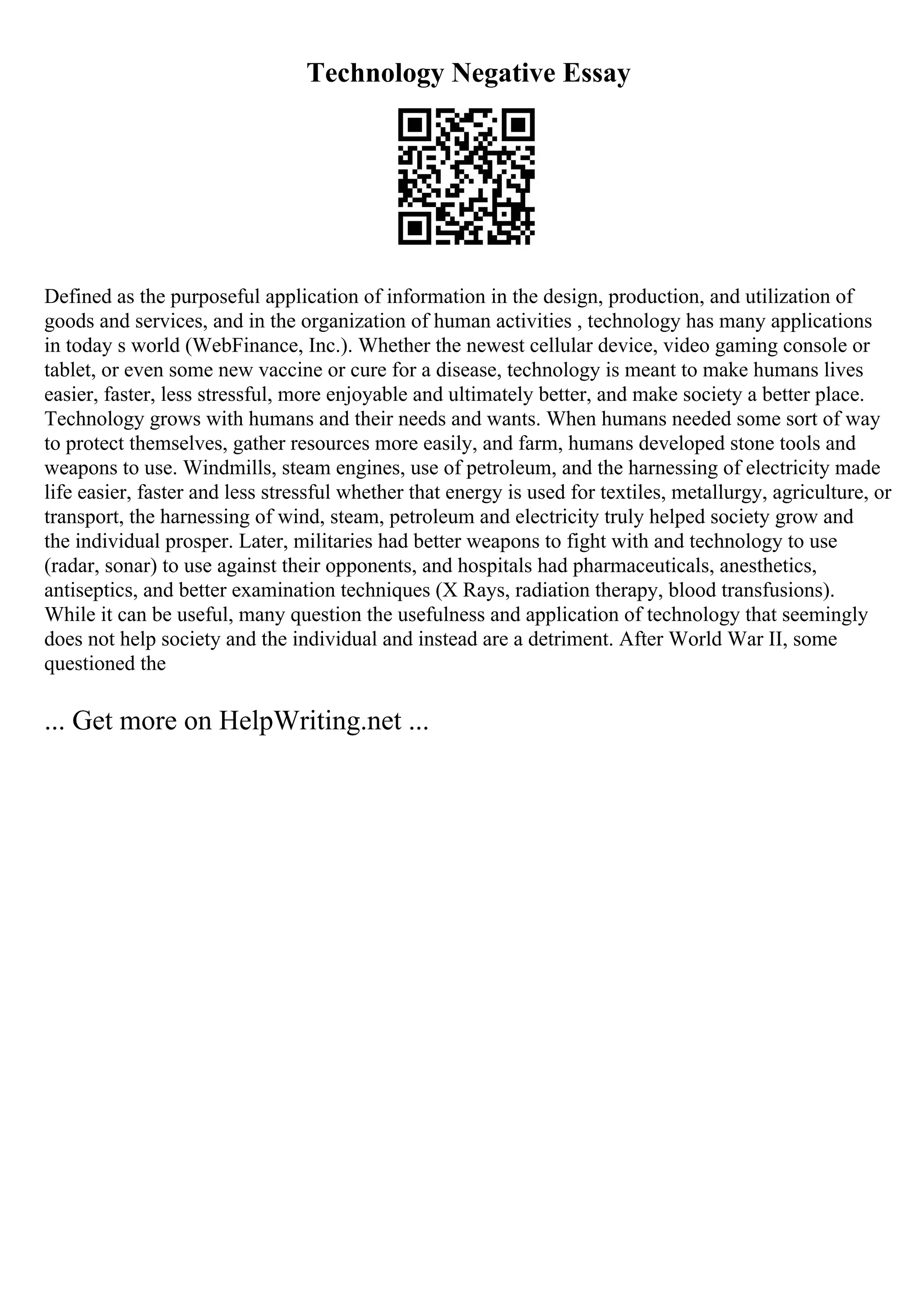 Technology Negative Essay
Defined as the purposeful application of information in the design, production, and utilization of
goods and services, and in the organization of human activities , technology has many applications
in today s world (WebFinance, Inc.). Whether the newest cellular device, video gaming console or
tablet, or even some new vaccine or cure for a disease, technology is meant to make humans lives
easier, faster, less stressful, more enjoyable and ultimately better, and make society a better place.
Technology grows with humans and their needs and wants. When humans needed some sort of way
to protect themselves, gather resources more easily, and farm, humans developed stone tools and
weapons to use. Windmills, steam engines, use of petroleum, and the harnessing of electricity made
life easier, faster and less stressful whether that energy is used for textiles, metallurgy, agriculture, or
transport, the harnessing of wind, steam, petroleum and electricity truly helped society grow and
the individual prosper. Later, militaries had better weapons to fight with and technology to use
(radar, sonar) to use against their opponents, and hospitals had pharmaceuticals, anesthetics,
antiseptics, and better examination techniques (X Rays, radiation therapy, blood transfusions).
While it can be useful, many question the usefulness and application of technology that seemingly
does not help society and the individual and instead are a detriment. After World War II, some
questioned the
... Get more on HelpWriting.net ...
 