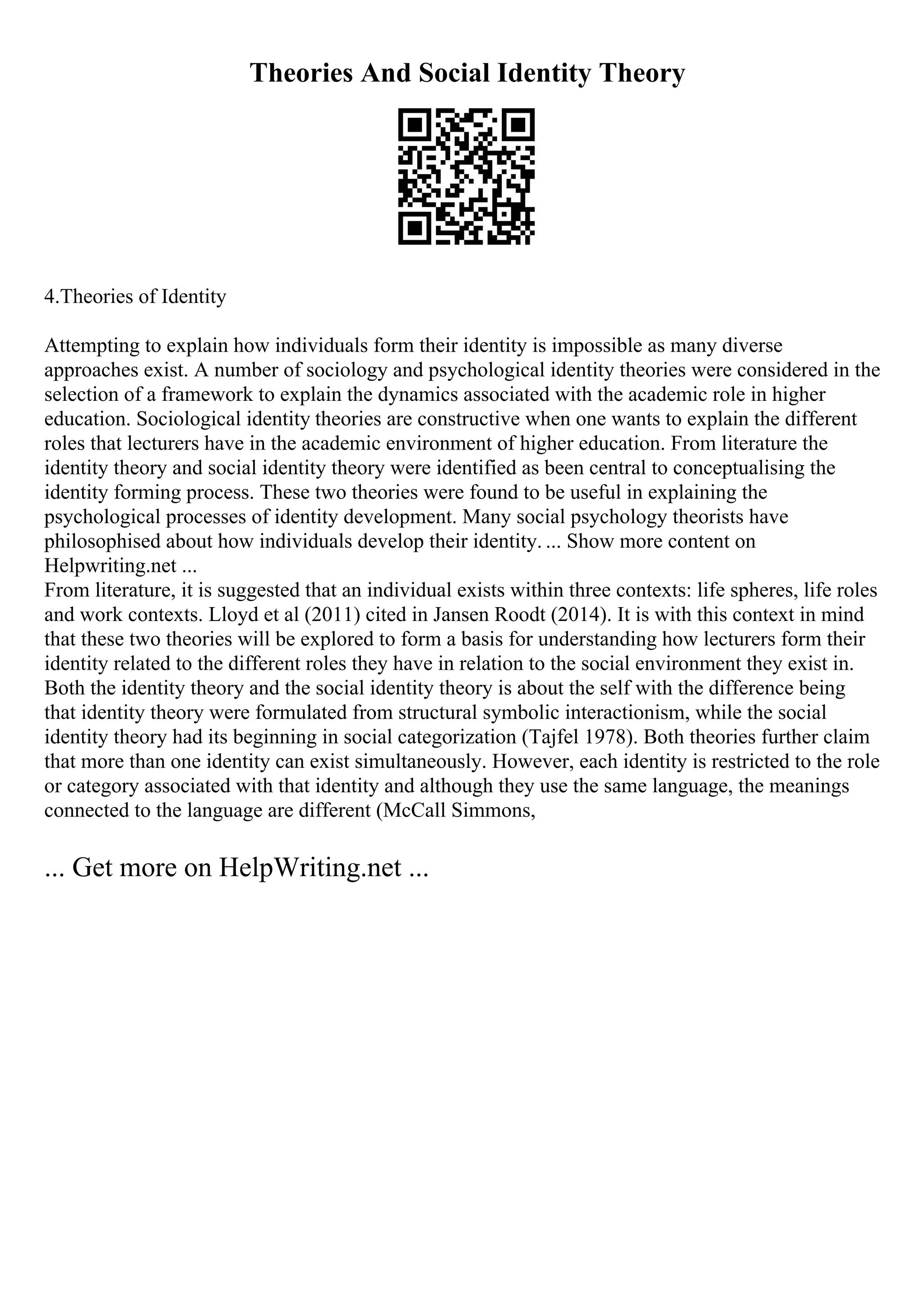 Theories And Social Identity Theory
4.Theories of Identity
Attempting to explain how individuals form their identity is impossible as many diverse
approaches exist. A number of sociology and psychological identity theories were considered in the
selection of a framework to explain the dynamics associated with the academic role in higher
education. Sociological identity theories are constructive when one wants to explain the different
roles that lecturers have in the academic environment of higher education. From literature the
identity theory and social identity theory were identified as been central to conceptualising the
identity forming process. These two theories were found to be useful in explaining the
psychological processes of identity development. Many social psychology theorists have
philosophised about how individuals develop their identity. ... Show more content on
Helpwriting.net ...
From literature, it is suggested that an individual exists within three contexts: life spheres, life roles
and work contexts. Lloyd et al (2011) cited in Jansen Roodt (2014). It is with this context in mind
that these two theories will be explored to form a basis for understanding how lecturers form their
identity related to the different roles they have in relation to the social environment they exist in.
Both the identity theory and the social identity theory is about the self with the difference being
that identity theory were formulated from structural symbolic interactionism, while the social
identity theory had its beginning in social categorization (Tajfel 1978). Both theories further claim
that more than one identity can exist simultaneously. However, each identity is restricted to the role
or category associated with that identity and although they use the same language, the meanings
connected to the language are different (McCall Simmons,
... Get more on HelpWriting.net ...
 