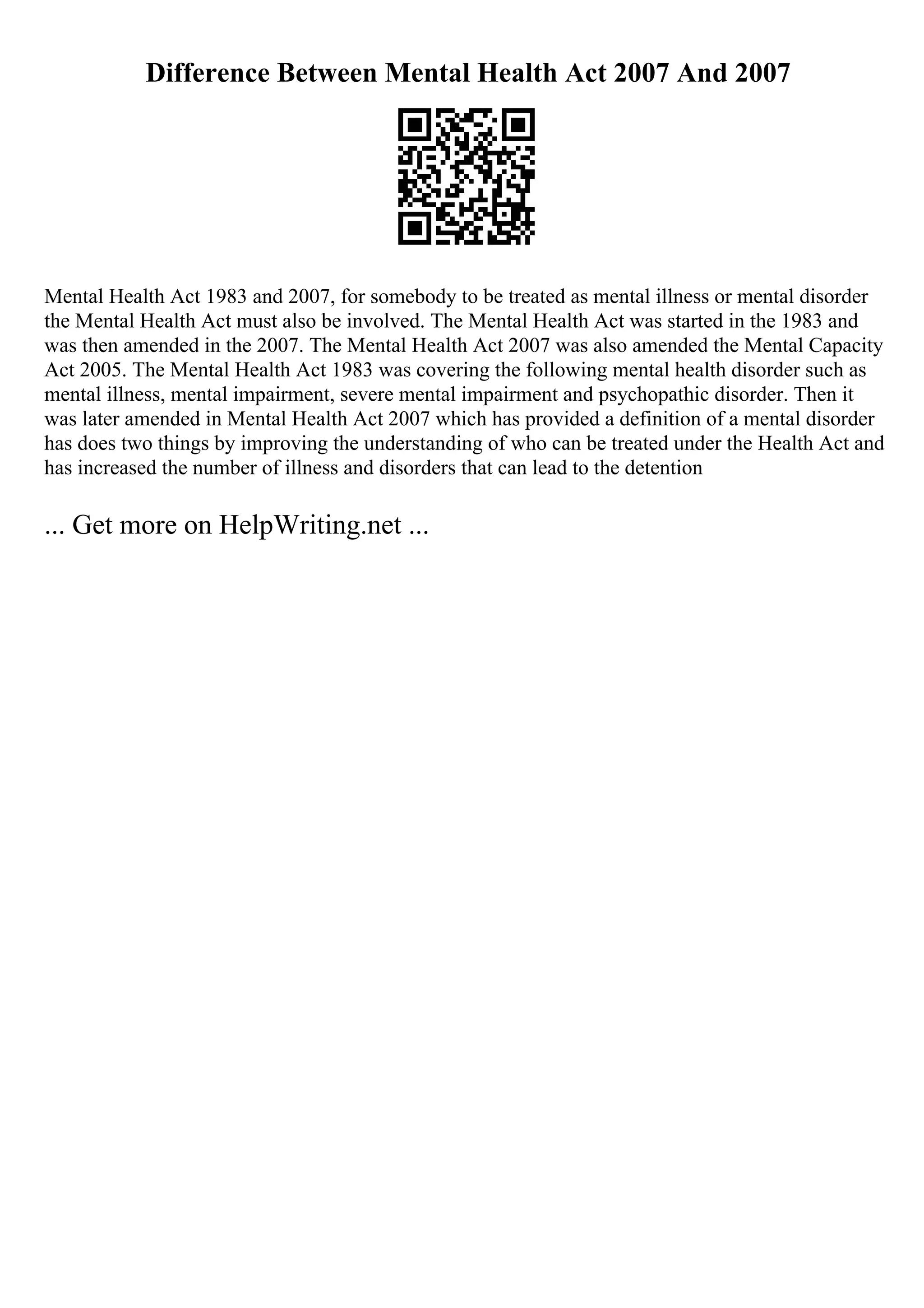 Difference Between Mental Health Act 2007 And 2007
Mental Health Act 1983 and 2007, for somebody to be treated as mental illness or mental disorder
the Mental Health Act must also be involved. The Mental Health Act was started in the 1983 and
was then amended in the 2007. The Mental Health Act 2007 was also amended the Mental Capacity
Act 2005. The Mental Health Act 1983 was covering the following mental health disorder such as
mental illness, mental impairment, severe mental impairment and psychopathic disorder. Then it
was later amended in Mental Health Act 2007 which has provided a definition of a mental disorder
has does two things by improving the understanding of who can be treated under the Health Act and
has increased the number of illness and disorders that can lead to the detention
... Get more on HelpWriting.net ...
 