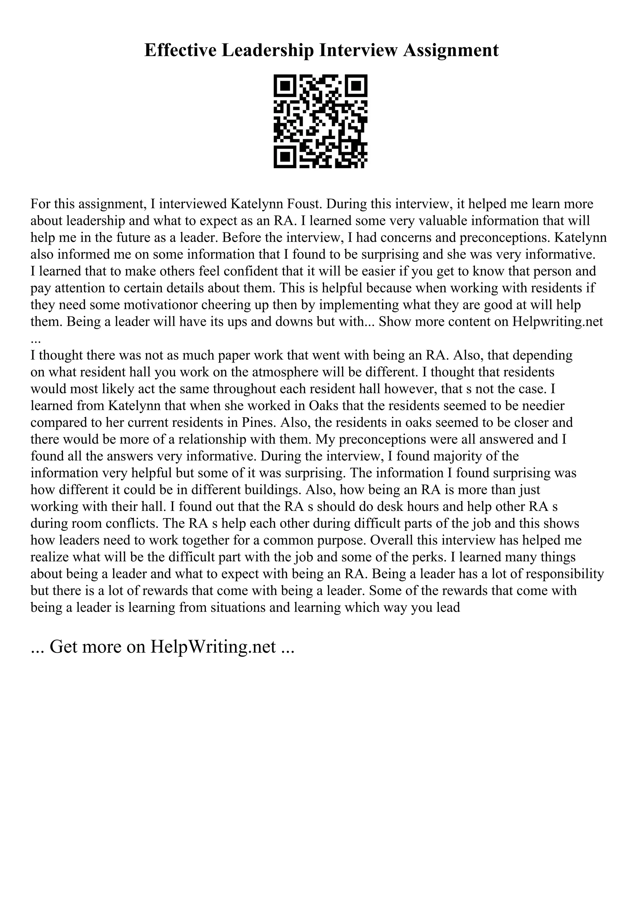 Effective Leadership Interview Assignment
For this assignment, I interviewed Katelynn Foust. During this interview, it helped me learn more
about leadership and what to expect as an RA. I learned some very valuable information that will
help me in the future as a leader. Before the interview, I had concerns and preconceptions. Katelynn
also informed me on some information that I found to be surprising and she was very informative.
I learned that to make others feel confident that it will be easier if you get to know that person and
pay attention to certain details about them. This is helpful because when working with residents if
they need some motivationor cheering up then by implementing what they are good at will help
them. Being a leader will have its ups and downs but with... Show more content on Helpwriting.net
...
I thought there was not as much paper work that went with being an RA. Also, that depending
on what resident hall you work on the atmosphere will be different. I thought that residents
would most likely act the same throughout each resident hall however, that s not the case. I
learned from Katelynn that when she worked in Oaks that the residents seemed to be needier
compared to her current residents in Pines. Also, the residents in oaks seemed to be closer and
there would be more of a relationship with them. My preconceptions were all answered and I
found all the answers very informative. During the interview, I found majority of the
information very helpful but some of it was surprising. The information I found surprising was
how different it could be in different buildings. Also, how being an RA is more than just
working with their hall. I found out that the RA s should do desk hours and help other RA s
during room conflicts. The RA s help each other during difficult parts of the job and this shows
how leaders need to work together for a common purpose. Overall this interview has helped me
realize what will be the difficult part with the job and some of the perks. I learned many things
about being a leader and what to expect with being an RA. Being a leader has a lot of responsibility
but there is a lot of rewards that come with being a leader. Some of the rewards that come with
being a leader is learning from situations and learning which way you lead
... Get more on HelpWriting.net ...
 