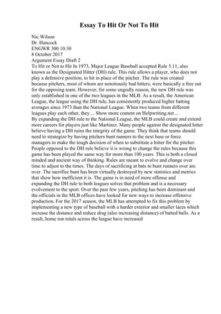Essay To Hit Or Not To Hit
Nic Wilson
Dr. Hancock
ENGWR 300 10:30
8 October 2017
Argument Essay Draft 2
To Hit or Not to Hit In 1973, Major League Baseball accepted Rule 5.11, also
known as the Designated Hitter (DH) rule. This rule allows a player, who does not
play a defensive position, to hit in place of the pitcher. The rule was created
because pitchers, most of whom are notoriously bad hitters, were basically a free out
for the opposing team. However, for some ungodly reason, the new DH rule was
only established in one of the two leagues in the MLB. As a result, the American
League, the league using the DH rule, has consistently produced higher batting
averages since 1973 than the National League. When two teams from different
leagues play each other, they ... Show more content on Helpwriting.net ...
By expanding the DH rule to the National League, the MLB could create and extend
more careers for players just like Martinez. Many people against the designated hitter
believe having a DH ruins the integrity of the game. They think that teams should
need to strategize by having pitchers bunt runners to the next base or force
managers to make the tough decision of when to substitute a hitter for the pitcher.
People opposed to the DH rule believe it is wrong to change the rules because this
game has been played the same way for more than 100 years. This is both a closed
minded and ancient way of thinking. Rules are meant to evolve and change over
time to adjust to the times. The days of sacrificing at bats to bunt runners over are
over. The sacrifice bunt has been virtually destroyed by new statistics and metrics
that show how inefficient it is. The game is in need of more offense and
expanding the DH rule to both leagues solves that problem and is a necessary
evolvement to the sport. Over the past few years, pitching has been dominant and
the officials in the MLB offices have looked for new ways to increase offensive
production. For the 2017 season, the MLB has attempted to fix this problem by
implementing a new type of baseball with a harder exterior and smaller laces which
increase the distance and reduce drag (also increasing distance) of batted balls. As a
result, home run totals across the league have increased
 