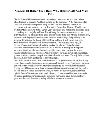 Analysis Of Better Than Hum Why Robots Will-And Must-
Take...
Claude Elwood Shannon once said: I visualize a time when we will be to robots
what dogs are to humans. And I am rooting for the machines . A lot has changed in
our world since Shannon passed away in 2001, and the world of robotics has
become more important than ever. In His article Better than Human: Why Robots
Will and Must Take Our Jobs , Kevin Kelly discusses how robots and machines have
been taking over our jobs and how this will only become more common in our
everyday lives. He believes it is a good and necessary thing that AI take over our jobs,
because it will improve our society and increase productivity. Kelly s essay is an
accurate depiction of the future of technology and how it will impact our lives.
Kelly introduces his essay with a some statistics. Two hundred years ago, 70
percent of American workers lived and worked on a farm. Today, however,
machines and robots have taken over all but 1 percent of those jobs. He speaks
about the fact those jobs have been replaced by newer jobs, such as the actual
making of robots and AI machines. Other jobs have surfaced as well: photographer,
graphic designer, appliance repairman, food chemist, and more. These jobs have been
able to ... Show more content on Helpwriting.net ...
One of the points he made was that robots can do the jobs humans are used to doing
better. For example, humans can weave cotton cloth with great effort, but technology
can do it with virtually no error. Another example are the recently introduced self
driving cars. Of course, there have been recent fatalities on the news, but they make
far less mistakes than a human does. Plus, in one of the accidents, the woman ran
right in front of the car on a pitch black highway. It was an accident that absolutely
no human could have avoided, and if somehow they could have, they would have
gone into the other lane and possibly killed themselves or someone
 